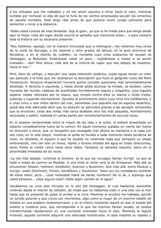 a los arbustos que me rodeaban y no me atreví siquiera a mirar hacia el cielo, mientras
luchaba por rechazar la idea de que la furia de los vientos amenazaba sacudir los cimientos
de aquella montaña. Pasó largo rato antes de que pudiera reunir coraje suficiente para
sentarme y mirar a la distancia.

-Debe usted curarse de esas fantasías -dijo el guía-, ya que lo he traído para que tenga desde
aquí la mejor vista del lugar donde ocurrió el episodio que mencioné antes... y para contarle
toda la historia con su escenario presente.

“Nos hallamos -agregó, con la manera minuciosa que lo distinguía-, nos hallamos muy cerca
de la costa de Noruega, a los sesenta y ocho grados de latitud, en la gran provincia de
Nordland, y en el distrito de Lodofen. La montaña cuya cima acabamos de escalar es
Helseggen, la Nebulosa. Enderécese usted un poco... sujetándose a matas si se siente
mareado... ¡Así! Mire ahora, más allá de la cintura de vapor que hay debajo de nosotros,
hacia el mar.”

Miré, lleno de vértigo, y descubrí una vasta extensión oceánica, cuyas aguas tenían un color
tan parecido a la tinta que me recordaron la descripción que hace el geógrafo nubio del Mare
Tenebrarum. Ninguna imaginación humana podría concebir panorama más lamentablemente
desolado. A derecha e izquierda, y hasta donde podía alcanzar la mirada, se tendían, como
murallas del mundo, cadenas de acantilados horriblemente negros y colgantes, cuyo lúgubre
aspecto veíase reforzado por la resaca, que rompía contra ellos su blanca y lívida cresta,
aullando y rugiendo eternamente. Opuesta al promontorio sobre cuya cima nos hallábamos, y
a unas cinco o seis millas dentro del mar, advertíase una pequeña isla de aspecto desértico;
quizá sea más adecuado decir que su posición se adivinaba gracias a las salvajes rompientes
que la envolvían. Unas dos millas más cerca alzábase otra isla más pequeña, horriblemente
escarpada y estéril, rodeada en varias partes por amontonamientos de oscuras rocas.

En el espacio comprendido entre la mayor de las islas y la costa, el océano presentaba un
aspecto completamente fuera de lo común. En aquel momento soplaba un viento tan fuerte
en dirección a tierra, que un bergantín que navegaba mar afuera se mantenía a la capa con
dos rizos, en la vela mayor, mientras la quilla se hundía a cada momento hasta perderse de
vista; no obstante, el espacio a que he aludido no mostraba nada que semejara un oleaje
embravecido, sino tan sólo un breve, rápido y furioso embate del agua en todas direcciones,
tanto frente al viento como hacia otros lados. Tampoco se advertía espuma, salvo en la
proximidad inmediata de las rocas.

-La isla más alejada -continuó el anciano- es la que los noruegos llaman Vurrgh. La que se
halla a mitad de camino es Moskoe. A una milla al norte verá la de Ambaaren. Más allá se
encuentran Islesen, Hotholm, Keildhelm, Suarven y Buckholm. Aún más allá -entre Moskoe y
Vurrgh- están Otterholm, Flimen, Sandflesen y Stockholm. Tales son los verdaderos nombres
de estos sitios; pero... ¿qué necesidad había de darles nombres? No lo sé, y supongo que
usted tampoco... ¿Oye alguna cosa? ¿Nota algún cambio en el agua?

Llevábamos ya unos diez minutos en lo alto del Helseggen, al cual habíamos ascendido
viniendo desde el interior de Lofoden, de modo que no habíamos visto ni una sola vez el mar
hasta que se presentó de golpe al arribar a la cima. Mientras el anciano me hablaba, percibí
un sonido potente y que crecía por momentos, algo como el mugir de un enorme rebaño de
búfalos en una pradera norteamericana; y en el mismo momento reparé en que el estado del
océano a nuestros pies, que correspondía a lo que los marinos llaman picado, se estaba
transformando rápidamente en una corriente orientada hacía el este. Mientras la seguía
mirando, aquella corriente adquirió una velocidad monstruosa. A cada instante su rapidez y
 