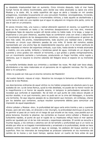 su desatada impetuosidad iban en aumento. Cinco minutos después, todo el mar hasta
Vurrgh hervía de cólera incontrolable, pero donde esa rabia alcanzaba su ápice era entre
Moskoe y la costa. Allí, la vasta superficie del agua se abría y trazaba en mil canales
antagónicos, reventaba bruscamente en una convulsión frenética -encrespándose, hirviendo,
silbando- y giraba en gigantescos e innumerables vórtices, y todo aquello se atorbellinaba y
corría hacia el este con una rapidez que el agua no adquiere en ninguna otra parte, como no
sea el caer en un precipicio.

En pocos minutos más, una nueva y radical alteración apareció en escena. La superficie del
agua se fue nivelando un tanto y los remolinos desaparecieron uno tras otro, mientras
prodigiosas fajas de espuma surgían allí donde antes no había nada. A la larga, y luego de
dispersarse a una gran distancia, aquellas fajas se combinaron unas con otras y adquirieron
el movimiento giratorio de los desaparecidos remolinos, como si constituyeran el germen de
otro más vasto. De pronto, instantáneamente, todo asumió una realidad clara y definida,
formando un círculo cuyo diámetro pasaba de una milla. El borde del remolino estaba
representado por una ancha faja de resplandeciente espuma; pero ni la menor partícula de
ésta resbalaba al interior del espantoso embudo, cuyo tubo, hasta donde la mirada alcanzaba
a medirlo, era una pulida, brillante y tenebrosa pared de agua, inclinada en un ángulo de
cuarenta y cinco grados con relación al horizonte, y que giraba y giraba vertiginosamente,
con un movimiento oscilante y tumultuoso, produciendo un fragor horrible, entre rugido y
clamoreo, que ni siquiera la enorme catarata del Niágara lanza al espacio en su tremenda
caída.

La montaña temblaba desde sus cimientos y oscilaban las rocas. Me dejé caer boca abajo,
aferrándome a los ralos matorrales en el paroxismo de mi agitación nerviosa. Por fin, pude
decir a mi compañero:

-¡Esto no puede ser más que el enorme remolino del Maelstrón!

-Así suelen llamarlo -repuso el viejo-. Nosotros los noruegos le llamamos el Moskoe-ström, a
causa de la isla Moskoe.

Las descripciones ordinarias de aquel vórtice no me habían preparado en absoluto para lo que
acababa de ver. La de Jonas Ramus, quizá la más detallada, no puede dar la menor noción de
la magnificencia o el horror de aquella escena, ni tampoco la perturbadora sensación de
novedad que confunde al espectador. No sé bien en qué punto de vista estuvo situado el
escritor aludido, ni en qué momento; pero no pudo ser en la cima del Helseggen, ni durante
una tormenta. He aquí algunos pasajes de su descripción que merecen, sin embargo, citarse
por los detalles que contienen, aunque resulten sumamente débiles para comunicar una
impresión de aquel espectáculo:

«Entre Lofoden y Moskoe -dice-, la profundidad del agua varía entre treinta y seis y cuarenta
brazas; pero del otro lado, en dirección a Ver (Vurrgh), la profundidad disminuye al punto de
no permitir el paso de un navío sin el riesgo de que encalle en las rocas, cosa posible aun en
plena bonanza. Durante la pleamar, las corrientes se mueven entre Lofoden y Moskoe con
turbulenta rapidez, al punto de que el rugido de su impetuoso reflujo hacia el mar apenas
podría ser igualado por el de las más sonoras y espantosas cataratas. El sonido se escucha a
muchas leguas, y los vórtices o abismos son de tal tamaño y profundidad que si un navío es
atraído por ellos se ve tragado irremisiblemente y arrastrado a la profundidad, donde se hace
pedazos contra las rocas; cuando el agua se sosiega, los pedazos del buque asoman a la
superficie. Pero los intervalos de tranquilidad se producen solamente en los momentos del
cambio de la marea y con buen tiempo; apenas duran un cuarto de hora antes de que
 