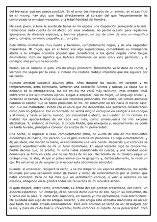 del bienestar que eso puede producir. En el amor desinteresado de un animal, en el sacrificio
de sí mismo, hay algo que llega directamente al corazón del que frecuentemente ha
comprobado la amistad mezquina, y la frágil fidelidad del hombre.

Me casé joven, y tuve la suerte de hallar en mi esposa una disposición semejante a la mía.
Habiéndose dado cuenta de mi afecto por esas criaturas, no perdió ocasión para regalarme
ejemplares de diversas especies, y tuvimos pájaros, un pez de color de oro, un magnífico
perro, conejos, un mono pequeño, y... un gato.

Este último animal era muy fuerte y hermoso, completamente negro, y de una sagacidad
maravillosa. Mi mujer, que en el fondo era algo supersticiosa, comentando su inteligencia
aludía a la antigua creencia popular que consideraba a los gatos negros como brujas
disimuladas. Esto no significa que hablara totalmente en serio sobre este particular, y lo
consigno sólo porque lo recuerdo.

Plutón, así se llamaba el gato, era mi amigo predilecto. Únicamente yo le daba de comer, y
siempre me seguía por la casa, e incluso me costaba trabajo impedirle que me siguiera por
las calles.

Nuestra amistad subsistió algunos años. Años durante los cuales, mi carácter y mi
temperamento, debo confesarlo, sufrieron una alteración funesta y radical. La causa fue el
demonio de la intemperancia. De día en día me volví más taciturno, más irritable, más
indiferente a los sentimientos ajenos. Llegué a emplear, con mi mujer, un lenguaje brutal, y,
corriendo el tiempo, la afligí incluso con violencias personales. Por cierto, los pobres animales
notaron el cambio que se había producido en mí. No solamente no les hacía el menor caso,
sino que los maltrataba. Plutón era el único que me despertaba aún suficiente consideración
como para no golpearlo. Por el contrario, no sentía ningún escrúpulo en castigar a los conejos
y al mono, y hasta al perro, cuando, por casualidad o afecto, se cruzaban en mi camino. La
maldad iba apoderándose de mí cada vez más, como consecuencia de mis excesos
alcohólicos. Y, andando el tiempo, el propio Plutón, que envejecía y, naturalmente, se ponía
un tanto huraño, principió a conocer los efectos de mi perversidad.

Una noche, al regresar a casa, completamente ebrio, de vuelta de uno de mis frecuentes
escondrijos del barrio, me pareció que el gato evitaba mi presencia. Lo cogí violentamente, y
él, asustado, me mordió la mano, ocasionándome una leve herida. Recuerdo que entonces se
apoderó repentinamente de mí un furor demoníaco. En aquel instante dejé de conocerme.
Podría decirse que, de pronto, mi alma había abandonado mi cuerpo, y una ruindad súper
demoníaca se filtró en cada una de las fibras de mí ser. Del bolsillo de mi chaleco saqué un
cortaplumas, lo abrí, atrapé al pobre animal por la garganta y, deliberadamente, le vacié un
ojo. Me estremezco de vergüenza al evocar esta abominable atrocidad.

Cuando, al amanecer, recuperé la razón, y se me disiparon los vapores alcohólicos, me sentía
brumado por una sensación mitad de horror y mitad de remordimiento por el crimen que
había cometido. Pero no fue más que un sentimiento confuso, y volví a sumirme en los
excesos, ahogando en la ginebra todos los recuerdos de mi siniestra acción.

El gato mejoró, entre tanto, lentamente. La órbita del ojo perdido presentaba, por cierto, un
aspecto espantoso. Sin embargo, él no parecía darse cuenta de ello. Según su costumbre, iba
y venía por la casa. Y, como debí suponerlo, en cuanto yo me aproximaba, huía aterrorizado.
Me quedaba aún algo de mi antiguo corazón, y me afligía esta antipatía manifiesta en un ser
que tanto me había amado anteriormente. Pero esta aflicción no tardó en ser desalojada por
la ira, y para mi caída final e irrevocable, brotó entonces el espíritu de la perversidad. Creo
 