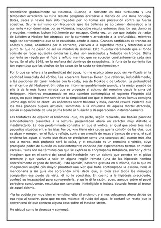 recomience gradualmente su violencia. Cuando la corriente es más turbulenta y una
tempestad acrecienta su furia resulta peligroso acercarse a menos de una milla noruega.
Botes, yates y navíos han sido tragados por no tomar esa precaución contra su fuerza
atractiva. Ocurre asimismo con frecuencia que las ballenas se aproximan demasiado a la
corriente y son dominadas por su violencia; imposible resulta entonces describir sus clamores
y mugidos mientras luchan inútilmente por escapar. Cierta vez, un oso que trataba de nadar
de Lofoden a Moskoe fue atrapado por la corriente y arrastrado a la profundidad, mientras
rugía tan terriblemente que se le escuchaba desde la costa. Grandes cantidades de troncos de
abetos y pinos, absorbidos por la corriente, vuelven a la superficie rotos y retorcidos a un
punto tal que no pasan de ser un montón de astillas. Esto muestra claramente que el fondo
consiste en rocas aguzadas contra las cuales son arrastrados y frotados los troncos. Dicha
corriente se regula por el flujo y reflujo marino, que se suceden constantemente cada seis
horas. En el año 1645, en la mañana del domingo de sexagésima, la furia de la corriente fue
tan espantosa que las piedras de las casas de la costa se desplomaban.»

Por lo que se refiere a la profundidad del agua, no me explico cómo pudo ser verificada en la
vecindad inmediata del vórtice. Las «cuarenta brazas» tienen que referirse, indudablemente,
a las porciones del canal linderas con la costa, sea de Moskoe o de Lofoden. La profundidad
en el centro del Moskoe-ström debe ser inconmensurablemente grande, y la mejor prueba de
ello la da la más ligera mirada que se proyecte al abismo del remolino desde la cima del
Helseggen. Mientras encaramado en esta cumbre contemplaba el rugiente Flegetón allá
abajo, no pude impedirme sonreír de la simplicidad con que el honrado Jonas Ramus consigna
-como algo difícil de creer- las anécdotas sobre ballenas y osos, cuando resulta evidente que
los más grandes buques actuales, sometidos a la influencia de aquella mortal atracción,
serían el equivalente de una pluma frente al huracán y desaparecerían instantáneamente.

Las tentativas de explicar el fenómeno -que, en parte, según recuerda, me habían parecido
suficientemente plausibles a la lectura- presentaban ahora un carácter muy distinto e
insatisfactorio. La idea predominante consistía en que el vórtice, al igual que otros tres más
pequeños situados entre las islas Ferroe, «no tiene otra causa que la colisión de las olas, que
se alzan y rompen, en el flujo y reflujo, contra un arrecife de rocas y bancos de arena, el cual
encierra las aguas al punto que éstas se precipitan como una catarata; así, cuanto más alta
sea la marea, más profunda será la caída, y el resultado es un remolino o vórtice, cuyo
prodigioso poder de succión es suficientemente conocido por experimentos hechos en menor
escala». Tales son los términos con que se expresa la Encyclopedia Britannica. Kircher y otros
imaginan que en el centro del canal del Maelstrón hay un abismo que penetra en el globo
terrestre y que vuelve a salir en alguna región remota (una de las hipótesis nombra
concretamente el golfo de Botnial). Esta opinión, bastante gratuita en sí misma, fue la que mi
imaginación aceptó con mayor prontitud una vez que hube contemplado la escena. Pero al
mencionarla a mi guía me sorprendió oírle decir que, si bien casi todos los noruegos
compartían ese punto de vista, él no lo aceptaba. En cuanto a la hipótesis precedente,
confesó su incapacidad para comprenderla, y yo le di la razón, pues, aunque sobre el papel
pareciera concluyente, resultaba por completo ininteligible e incluso absurda frente al tronar
de aquel abismo.

-Ya ha podido ver muy bien el remolino -dijo el anciano-, y si nos colocamos ahora detrás de
esa roca al socaire, para que no nos moleste el ruido del agua, le contaré un relato que lo
convencerá de que conozco alguna cosa sobre el Moskoe-ström.

Me ubiqué como lo deseaba y comenzó:
 