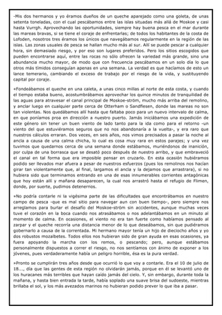 -Mis dos hermanos y yo éramos dueños de un queche aparejado como una goleta, de unas
setenta toneladas, con el cual pescábamos entre las islas situadas más allá de Moskoe y casi
hasta Vurrgh. Aprovechando las oportunidades, siempre hay buena pesca en el mar durante
las mareas bravas, si se tiene el coraje de enfrentarlas; de todos los habitantes de la costa de
Lofoden, nosotros tres éramos los únicos que navegábamos regularmente en la región de las
islas. Las zonas usuales de pesca se hallan mucho más al sur. Allí se puede pescar a cualquier
hora, sin demasiado riesgo, y por eso son lugares preferidos. Pero los sitios escogidos que
pueden encontrarse aquí, entre las rocas no sólo ofrecen la variedad más grande, sino una
abundancia mucho mayor, de modo que con frecuencia pescábamos en un solo día lo que
otros más tímidos conseguían apenas en una semana. La verdad es que hacíamos de esto un
lance temerario, cambiando el exceso de trabajo por el riesgo de la vida, y sustituyendo
capital por coraje.

«Fondeábamos el queche en una caleta, a unas cinco millas al norte de esta costa, y cuando
el tiempo estaba bueno, acostumbrábamos aprovechar los quince minutos de tranquilidad de
las aguas para atravesar el canal principal de Moskoe-ström, mucho más arriba del remolino,
y anclar luego en cualquier parte cerca de Otterham o Sandflesen, donde las mareas no son
tan violentas. Nos quedábamos allí hasta que faltaba poco para un nuevo intervalo de calma,
en que poníamos proa en dirección a nuestro puerto. Jamás iniciábamos una expedición de
este género sin tener un buen viento de lado tanto para la ida como para el retorno -un
viento del que estuviéramos seguros que no nos abandonaría a la vuelta-, y era raro que
nuestros cálculos erraran. Dos veces, en seis años, nos vimos precisados a pasar la noche al
ancla a causa de una calma chicha, lo cual es cosa muy rara en estos parajes; y una vez
tuvimos que quedarnos cerca de una semana donde estábamos, muriéndonos de inanición,
por culpa de una borrasca que se desató poco después de nuestro arribo, y que embraveció
el canal en tal forma que era imposible pensar en cruzarlo. En esta ocasión hubiéramos
podido ser llevados mar afuera a pesar de nuestros esfuerzos (pues los remolinos nos hacían
girar tan violentamente que, al final, largamos el ancla y la dejamos que arrastrara), si no
hubiera sido que terminamos entrando en una de esas innumerables corrientes antagónicas
que hoy están allí y mañana desaparecen, la cual nos arrastró hasta el refugio de Flimen,
donde, por suerte, pudimos detenernos.

»No podría contarle ni la vigésima parte de las dificultades que encontrábamos en nuestro
campo de pesca -que es mal sitio para navegar aun con buen tiempo-, pero siempre nos
arreglamos para burlar el desafío del Moskoe-ström sin accidentes, aunque muchas veces
tuve el corazón en la boca cuando nos atrasábamos o nos adelantábamos en un minuto al
momento de calma. En ocasiones, el viento no era tan fuerte como habíamos pensado al
zarpar y el queche recorría una distancia menor de lo que deseábamos, sin que pudiéramos
gobernarlo a causa de la correntada. Mi hermano mayor tenía un hijo de dieciocho años y yo
dos robustos mozalbetes. Todos ellos nos hubieran sido de gran ayuda en esas ocasiones, ya
fuera apoyando la marcha con los remos, o pescando; pero, aunque estábamos
personalmente dispuestos a correr el riesgo, no nos sentíamos con ánimo de exponer a los
jóvenes, pues verdaderamente había un peligro horrible, ésa es la pura verdad.

»Pronto se cumplirán tres años desde que ocurrió lo que voy a contarle. Era el 10 de julio de
18..., día que las gentes de esta región no olvidarán jamás, porque en él se levantó uno de
los huracanes más terribles que hayan caído jamás del cielo. Y, sin embargo, durante toda la
mañana, y hasta bien entrada la tarde, había soplado una suave brisa del sudoeste, mientras
brillaba el sol, y los más avezados marinos no hubieran podido prever lo que iba a pasar.
 