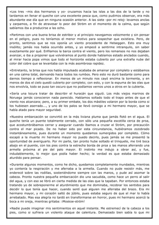 »Los tres –mis dos hermanos y yo- cruzamos hacia las islas a las dos de la tarde y no
tardamos en llenar el queche con una excelente pesca que, como pudimos observar, era más
abundante ese día que en ninguna ocasión anterior. A las siete -por mi reloj- levamos anclas
y zarpamos, a fin de atravesar lo peor del Ström en el momento de la calma, que según
sabíamos iba a producirse a las ocho.

»Partimos con una buena brisa de estribor y al principio navegamos velozmente y sin pensar
en el peligro, pues no teníamos el menor motivo para sospechar que existiera. Pero, de
pronto, sentimos que se nos oponía un viento procedente de Helseggen. Esto era muy
insólito; jamás nos había ocurrido antes, y yo empecé a sentirme intranquilo, sin saber
exactamente por qué. Enfilamos la barca contra el viento, pero los remansos no nos dejaban
avanzar, e iba a proponer que volviéramos al punto donde habíamos estado anclados cuando,
al mirar hacia popa vimos que todo el horizonte estaba cubierto por una extraña nube del
color del cobre que se levantaba con la más asombrosa rapidez.

»Entretanto, la brisa que nos había impulsado acababa de amainar por completo y estábamos
en una calma total, derivando hacia todos los rumbos. Pero esto no duró bastante como para
darnos tiempo a reflexionar. En menos de un minuto nos cayó encima la tormenta, y en
menos de dos el cielo quedó cubierto por completo; con esto, y con la espuma de las olas que
nos envolvía, todo se puso tan oscuro que no podíamos vernos unos a otros en la cubierta.

»Sería una locura tratar de describir el huracán que siguió. Los más viejos marinos de
Noruega jamás conocieron nada parecido. Habíamos soltado todo el trapo antes de que el
viento nos alcanzara; pero, a su primer embate, los dos mástiles volaron por la borda como si
los hubiesen aserrado..., y uno de los palos se llevó consigo a mi hermano mayor, que se
había atado para mayor seguridad.

»Nuestra embarcación se convirtió en la más liviana pluma que jamás flotó en el agua. El
queche tenía un puente totalmente cerrado, con sólo una pequeña escotilla cerca de proa,
que acostumbrábamos cerrar y asegurar cuando íbamos a cruzar el Ström, por precaución
contra el mar picado. De no haber sido por esta circunstancia, hubiéramos zozobrado
instantáneamente, pues durante un momento quedamos sumergidos por completo. Cómo
escapó a la muerte mi hermano mayor no puedo decirlo, pues jamás se me presentó la
oportunidad de averiguarlo. Por mi parte, tan pronto hube soltado el trinquete, me tiré boca
abajo en el puente, con los pies contra la estrecha borda de proa y las manos aferrando una
armella próxima al pie del palo mayor. El instinto me indujo a obrar así, y fue,
indudablemente, lo mejor que podía haber hecho; la verdad es que estaba demasiado
aturdido para pensar.

»Durante algunos momentos, como he dicho, quedamos completamente inundados, mientras
yo contenía la respiración y me aferraba a la armella. Cuando no pude resistir más, me
enderecé sobre las rodillas, sosteniéndome siempre con las manos, y pude así asomar la
cabeza. Pronto nuestra pequeña embarcación dio una sacudida, como hace un perro al salir
del agua, y con eso se libró en cierta medida de las olas que la tapaban. Por entonces estaba
tratando yo de sobreponerme al aturdimiento que me dominaba, recobrar los sentidos para
decidir lo que tenía que hacer, cuando sentí que alguien me aferraba del brazo. Era mi
hermano mayor, y mi corazón saltó de júbilo, pues estaba seguro de que el mar lo había
arrebatado. Mas esa alegría no tardó en transformarse en horror, pues mi hermano acercó la
boca a mi oreja, mientras gritaba: ¡Moskoe-ström!

»Nadie puede imaginar mis sentimientos en aquel instante. Me estremecí de la cabeza a los
pies, como si sufriera un violento ataque de calentura. Demasiado bien sabía lo que mi
 