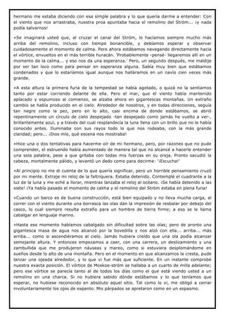 hermano me estaba diciendo con esa simple palabra y lo que quería darme a entender: Con
el viento que nos arrastraba, nuestra proa apuntaba hacia el remolino del Ström... ¡y nada
podía salvarnos!

»Se imaginará usted que, al cruzar el canal del Ström, lo hacíamos siempre mucho más
arriba del remolino, incluso con tiempo bonancible, y debíamos esperar y observar
cuidadosamente el momento de calma. Pero ahora estábamos navegando directamente hacia
el vórtice, envueltos en el más terrible huracán. 'Probablemente -pensé- llegaremos allí en un
momento de la calma... y eso nos da una esperanza.' Pero, un segundo después, me maldije
por ser tan loco como para pensar en esperanza alguna. Sabía muy bien que estábamos
condenados y que lo estaríamos igual aunque nos halláramos en un navío cien veces más
grande.

»A esta altura la primera furia de la tempestad se había agotado, o quizá no la sentíamos
tanto por estar corriendo delante de ella. Pero el mar, que el viento había mantenido
aplacado y espumoso al comienzo, se alzaba ahora en gigantescas montañas. Un extraño
cambio se había producido en el cielo. Alrededor de nosotros, y en todas direcciones, seguía
tan negro como la pez, pero en lo alto, casi encima de donde estábamos, se abrió
repentinamente un círculo de cielo despejado -tan despejado como jamás he vuelto a ver-,
brillantemente azul, y a través del cual resplandecía la luna llena con un brillo que no le había
conocido antes. Iluminaba con sus rayos todo lo que nos rodeaba, con la más grande
claridad; pero... ¡Dios mío, qué escena nos mostraba!

»Hice una o dos tentativas para hacerme oír de mi hermano, pero, por razones que no pude
comprender, el estruendo había aumentado de manera tal que no alcancé a hacerle entender
una sola palabra, pese a que gritaba con todas mis fuerzas en su oreja. Pronto sacudió la
cabeza, mortalmente pálido, y levantó un dedo como para decirme: '¡Escucha!'

»Al principio no me di cuenta de lo que quería significar, pero un horrible pensamiento cruzó
por mi mente. Extraje mi reloj de la faltriquera. Estaba detenido. Contemplé el cuadrante a la
luz de la luna y me eché a llorar, mientras lanzaba el reloj al océano. ¡Se había detenido a las
siete! ¡Ya había pasado el momento de calma y el remolino del Ström estaba en plena furia!

»Cuando un barco es de buena construcción, está bien equipado y no lleva mucha carga, al
correr con el viento durante una borrasca las olas dan la impresión de resbalar por debajo del
casco, lo cual siempre resulta extraño para un hombre de tierra firme; a eso se le llama
cabalgar en lenguaje marino.

»Hasta ese momento habíamos cabalgado sin dificultad sobre las olas; pero de pronto una
gigantesca masa de agua nos alcanzó por la bovedilla y nos alzó con ella... arriba... más
arriba... como si ascendiéramos al cielo. Jamás hubiera creído que una ola podía alcanzar
semejante altura. Y entonces empezamos a caer, con una carrera, un deslizamiento y una
zambullida que me produjeron náuseas y mareo, como si estuviera desplomándome en
sueños desde lo alto de una montaña. Pero en el momento en que alcanzamos la cresta, pude
lanzar una ojeada alrededor, y lo que vi fue más que suficiente. En un instante comprobé
nuestra exacta posición. El vórtice de Moskoe-ström se hallaba a un cuarto de milla adelante;
pero ese vórtice se parecía tanto al de todos los días como el que está viendo usted a un
remolino en una charca. Si no hubiera sabido dónde estábamos y lo que teníamos que
esperar, no hubiese reconocido en absoluto aquel sitio. Tal como lo vi, me obligó a cerrar
involuntariamente los ojos de espanto. Mis párpados se apretaron como en un espasmo.
 