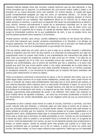 »Apenas habrían pasado otros dos minutos, cuando sentimos que las olas decrecían y nos
vimos envueltos por la espuma. La embarcación dio una brusca media vuelta a babor y se
precipitó en su nueva dirección como una centella. A1 mismo tiempo, el rugido del agua
quedó completamente apagado por algo así como un estridente alarido... un sonido que
podría usted imaginar formado por miles de barcos de vapor que dejaran escapar al mismo
tiempo la presión de sus calderas. Nos hallábamos ahora en el cinturón de la resaca que
rodea siempre el remolino, y pensé que un segundo más tarde nos precipitaríamos al abismo,
cuyo interior veíamos borrosamente a causa de la asombrosa velocidad con la cual nos
movíamos. El queche no daba la impresión de flotar en el agua, sino de flotar como una
burbuja sobre la superficie de la resaca. Su banda de estribor daba al remolino, y por babor
surgía la inmensidad oceánica de la que acabábamos de salir, y que se alzaba como una
enorme pared oscilando entre nosotros y el horizonte.

»Puede parecer extraño, pero ahora, cuando estábamos sumidos en las fauces del abismo,
me sentí más tranquilo que cuando veníamos acercándonos a él. Decidido a no abrigar ya
ninguna esperanza, me libré de una buena parte del terror que al principio me había privado
de mis fuerzas. Creo que fue la desesperación lo que templó mis nervios.

»Tal vez piense usted que me jacto, pero lo que le digo es la verdad: Empecé a reflexionar
sobre lo magnífico que era morir de esa manera y lo insensato de preocuparme por algo tan
insignificante como mi propia vida frente a una manifestación tan maravillosa del poder de
Dios. Creo que enrojecí de vergüenza cuando la idea cruzó por mi mente. Y al cabo de un
momento se apoderó de mí la más viva curiosidad acerca del remolino. Sentí el deseo de
explorar sus profundidades, aun al precio del sacrificio que iba a costarme, y la pena más
grande que sentí fue que nunca podría contar a mis viejos camaradas de la costa todos los
misterios que vería. No hay duda que eran éstas extrañas fantasías en un hombre colocado
en semejante situación, y con frecuencia he pensado que la rotación del barco alrededor del
vórtice pudo trastornarme un tanto la cabeza.

»Otra circunstancia contribuyó a devolverme la calma, y fue la cesación del viento, que ya no
podía llegar hasta nosotros en el lugar donde estábamos, puesto que, como usted mismo ha
visto, el cinturón de resaca está sensiblemente más bajo que el nivel general del océano, al
que veíamos descollar sobre nosotros como un alto borde montañoso y negro. Si nunca le ha
tocado pasar una borrasca en plena mar, no puede hacerse una idea de la confusión mental
que produce la combinación del viento y la espuma de las olas. Ambos ciegan, ensordecen y
ahogan, suprimiendo toda posibilidad de acción o de reflexión. Pero ahora nos veíamos en
gran medida libres de aquellas molestias... así como los criminales condenados a muerte se
ven favorecidos con ciertas liberalidades que se les negaban antes de que se pronunciara la
sentencia.

»Imposible es decir cuántas veces dimos la vuelta al circuito. Corrimos y corrimos, una hora
quizá, volando más que flotando, y entrando cada vez más hacia el centro de la resaca, lo
que nos acercaba progresivamente a su horrible borde interior. Durante todo este tiempo no
había soltado la armella que me sostenía. Mi hermano estaba en la popa, sujetándose a un
pequeño barril vacío, sólidamente atado bajo el compartimiento de la bovedilla, y que era la
única cosa a bordo que la borrasca no había precipitado al mar. Cuando ya nos acercábamos
al borde del pozo, soltó su asidero y se precipitó hacia la armella de la cual, en la agonía de
su terror, trató de desprender mis manos, ya que no era bastante grande para proporcionar a
ambos un sostén seguro. Jamás he sentido pena más grande que cuando lo vi hacer eso,
aunque comprendí que su proceder era el de un insano, a quien el terror ha vuelto loco
furioso. De todos modos, no hice ningún esfuerzo para oponerme. Sabía que ya no importaba
 