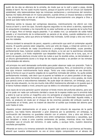 quién de los dos se aferrara de la armella, de modo que se la cedí y pasé a popa, donde
estaba el barril. No me costó mucho hacerlo, porque el queche corría en círculo con bastante
estabilidad, sólo balanceándose bajo las inmensas oscilaciones y conmociones del remolino.
Apenas me había afirmado en mi nueva posición, cuando dimos un brusco bandazo a estribor
y nos precipitamos de proa en el abismo. Murmuré presurosamente una plegaria a Dios y
pensé que todo había terminado.

»Mientras sentía la náusea del vertiginoso descenso, instintivamente me aferré con más
fuerza al barril y cerré los ojos. Durante algunos segundos no me atreví a abrirlos, esperando
mi aniquilación inmediata y me maravillé de no estar sufriendo ya las agonías de la lucha final
con el agua. Pero el tiempo seguía pasando. Y yo estaba vivo. La sensación de caída había
cesado y el movimiento de la embarcación se parecía al de antes, cuando estábamos en el
cinturón de espuma, salvo que ahora se hallaba más inclinada. Junté coraje y otra vez miré lo
que me rodeaba.

»Nunca olvidaré la sensación de pavor, espanto y admiración que sentí al contemplar aquella
escena. El queche parecía estar colgando, como por arte de magia, a mitad de camino en el
interior de un embudo de vasta circunferencia y prodigiosa profundidad, cuyas paredes,
perfectamente lisas, hubieran podido creerse de ébano, a no ser por la asombrosa velocidad
con que giraban, y el lívido resplandor que despedían bajo los rayos de la luna, que, en el
centro de aquella abertura circular entre las nubes a que he aludido antes, se derramaban en
un diluvio gloriosamente áureo a lo largo de las negras paredes y se perdían en las remotas
profundidades del abismo.

»Al principio me sentí demasiado confundido para poder observar nada con precisión. Todo lo
que alcanzaba era ese estallido general de espantosa grandeza. Pero, al recobrarme un tanto,
mis ojos miraron instintivamente hacía abajo. Tenía una vista completa en esa dirección,
dada la forma en que el queche colgaba de la superficie inclinada del vórtice. Su quilla estaba
perfectamente nivelada, vale decir que el puente se hallaba en un plano paralelo al del agua,
pero esta última se tendía formando un ángulo de más de cuarenta y cinco grados, de modo
que parecía como si estuviésemos ladeados. No pude dejar de observar, sin embargo, que, a
pesar de esta situación, no me era mucho más difícil mantenerme aferrado a mi puesto que si
el barco hubiese estado a nivel; presumo que se debía a la velocidad con que girábamos.

»Los rayos de la luna parecían querer alcanzar el fondo mismo del profundo abismo, pero aún
así no pude ver nada con suficiente claridad a causa de la espesa niebla que lo envolvía todo
y sobre la cual se cernía un magnífico arco iris semejante al angosto y bamboleante puente
que, según los musulmanes, es el solo paso entre el Tiempo y la Eternidad. Aquella niebla, o
rocío, se producía sin duda por el choque de las enormes paredes del embudo cuando se
encontraba en el fondo; pero no trataré de describir el aullido que brotaba del abismo para
subir hasta el cielo.

»Nuestro primer deslizamiento en el pozo, a partir del cinturón de espumas de la parte
superior, nos había hecho descender a gran distancia por la pendiente; sin embargo, la
continuación del descenso no guardaba relación con el anterior. Una y otra vez dimos la
vuelta, no con un movimiento uniforme sino entre vertiginosos balanceos y sacudidas, que
nos lanzaban a veces a unos cuantos centenares de yardas, mientras otras nos hacían
completar casi el circuito del remolino. A cada vuelta, y aunque lento, nuestro descenso
resultaba perceptible.

»Mirando en torno a la inmensa extensión de ébano líquido sobre la cual éramos así llevados,
advertí que nuestra embarcación no era el único objeto comprendido en el abrazo del
 