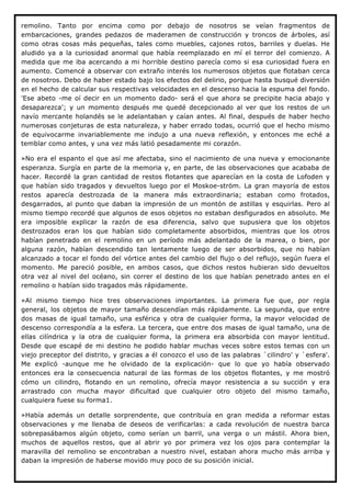 remolino. Tanto por encima como por debajo de nosotros se veían fragmentos de
embarcaciones, grandes pedazos de maderamen de construcción y troncos de árboles, así
como otras cosas más pequeñas, tales como muebles, cajones rotos, barriles y duelas. He
aludido ya a la curiosidad anormal que había reemplazado en mí el terror del comienzo. A
medida que me iba acercando a mi horrible destino parecía como si esa curiosidad fuera en
aumento. Comencé a observar con extraño interés los numerosos objetos que flotaban cerca
de nosotros. Debo de haber estado bajo los efectos del delirio, porque hasta busqué diversión
en el hecho de calcular sus respectivas velocidades en el descenso hacia la espuma del fondo.
'Ese abeto -me oí decir en un momento dado- será el que ahora se precipite hacia abajo y
desaparezca'; y un momento después me quedé decepcionado al ver que los restos de un
navío mercante holandés se le adelantaban y caían antes. Al final, después de haber hecho
numerosas conjeturas de esta naturaleza, y haber errado todas, ocurrió que el hecho mismo
de equivocarme invariablemente me indujo a una nueva reflexión, y entonces me eché a
temblar como antes, y una vez más latió pesadamente mi corazón.

»No era el espanto el que así me afectaba, sino el nacimiento de una nueva y emocionante
esperanza. Surgía en parte de la memoria y, en parte, de las observaciones que acababa de
hacer. Recordé la gran cantidad de restos flotantes que aparecían en la costa de Lofoden y
que habían sido tragados y devueltos luego por el Moskoe-ström. La gran mayoría de estos
restos aparecía destrozada de la manera más extraordinaria; estaban como frotados,
desgarrados, al punto que daban la impresión de un montón de astillas y esquirlas. Pero al
mismo tiempo recordé que algunos de esos objetos no estaban desfigurados en absoluto. Me
era imposible explicar la razón de esa diferencia, salvo que supusiera que los objetos
destrozados eran los que habían sido completamente absorbidos, mientras que los otros
habían penetrado en el remolino en un período más adelantado de la marea, o bien, por
alguna razón, habían descendido tan lentamente luego de ser absorbidos, que no habían
alcanzado a tocar el fondo del vórtice antes del cambio del flujo o del reflujo, según fuera el
momento. Me pareció posible, en ambos casos, que dichos restos hubieran sido devueltos
otra vez al nivel del océano, sin correr el destino de los que habían penetrado antes en el
remolino o habían sido tragados más rápidamente.

»Al mismo tiempo hice tres observaciones importantes. La primera fue que, por regla
general, los objetos de mayor tamaño descendían más rápidamente. La segunda, que entre
dos masas de igual tamaño, una esférica y otra de cualquier forma, la mayor velocidad de
descenso correspondía a la esfera. La tercera, que entre dos masas de igual tamaño, una de
ellas cilíndrica y la otra de cualquier forma, la primera era absorbida con mayor lentitud.
Desde que escapé de mi destino he podido hablar muchas veces sobre estos temas con un
viejo preceptor del distrito, y gracias a él conozco el uso de las palabras `cilindro' y `esfera'.
Me explicó -aunque me he olvidado de la explicación- que lo que yo había observado
entonces era la consecuencia natural de las formas de los objetos flotantes, y me mostró
cómo un cilindro, flotando en un remolino, ofrecía mayor resistencia a su succión y era
arrastrado con mucha mayor dificultad que cualquier otro objeto del mismo tamaño,
cualquiera fuese su forma1.

»Había además un detalle sorprendente, que contribuía en gran medida a reformar estas
observaciones y me llenaba de deseos de verificarlas: a cada revolución de nuestra barca
sobrepasábamos algún objeto, como serían un barril, una verga o un mástil. Ahora bien,
muchos de aquellos restos, que al abrir yo por primera vez los ojos para contemplar la
maravilla del remolino se encontraban a nuestro nivel, estaban ahora mucho más arriba y
daban la impresión de haberse movido muy poco de su posición inicial.
 