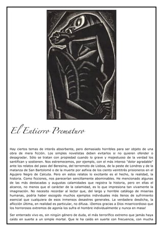 El Entierro Prematuro


Hay ciertos temas de interés absorbente, pero demasiado horribles para ser objeto de una
obra de mera ficción. Los simples novelistas deben evitarlos si no quieren ofender o
desagradar. Sólo se tratan con propiedad cuando lo grave y majestuoso de la verdad los
santifican y sostienen. Nos estremecemos, por ejemplo, con el más intenso "dolor agradable"
ante los relatos del paso del Beresina, del terremoto de Lisboa, de la peste de Londres y de la
matanza de San Bartolomé o de la muerte por asfixia de los ciento veintitrés prisioneros en el
Agujero Negro de Calcuta. Pero en estos relatos lo excitante es el hecho, la realidad, la
historia. Como ficciones, nos parecerían sencillamente abominables. He mencionado algunas
de las más destacadas y augustas calamidades que registra la historia, pero en ellas el
alcance, no menos que el carácter de la calamidad, es lo que impresiona tan vivamente la
imaginación. No necesito recordar al lector que, del largo y horrible catálogo de miserias
humanas, podría haber escogido muchos ejemplos individuales más llenos de sufrimiento
esencial que cualquiera de esos inmensos desastres generales. La verdadera desdicha, la
aflicción última, en realidad es particular, no difusa. ¡Demos gracias a Dios misericordioso que
los horrorosos extremos de agonía los sufra el hombre individualmente y nunca en masa!

Ser enterrado vivo es, sin ningún género de duda, el más terrorífico extremo que jamás haya
caído en suerte a un simple mortal. Que le ha caído en suerte con frecuencia, con mucha
 