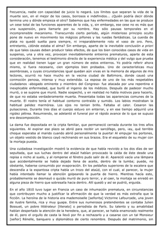 frecuencia, nadie con capacidad de juicio lo negará. Los límites que separan la vida de la
muerte son, en el mejor de los casos, borrosos e indefinidos... ¿Quién podría decir dónde
termina uno y dónde empieza el otro? Sabemos que hay enfermedades en las que se produce
un cese total de las funciones aparentes de la vida, y, sin embargo, ese cese no es más que
una suspensión, para llamarle por su nombre. Hay sólo pausas temporales en el
incomprensible mecanismo. Transcurrido cierto período, algún misterioso principio oculto
pone de nuevo en movimiento los mágicos piñones y las ruedas fantásticas. La cuerda de
plata no quedó suelta para siempre, ni irreparablemente roto el vaso de oro. Pero,
entretanto, ¿dónde estaba el alma? Sin embargo, aparte de la inevitable conclusión a priori
de que tales causas deben producir tales efectos, de que los bien conocidos casos de vida en
suspenso, una y otra vez, provocan inevitablemente entierros prematuros, aparte de esta
consideración, tenemos el testimonio directo de la experiencia médica y del vulgo que prueba
que en realidad tienen lugar un gran número de estos entierros. Yo podría referir ahora
mismo, si fuera necesario, cien ejemplos bien probados. Uno de características muy
asombrosas, y cuyas circunstancias igual quedan aún vivas en la memoria de algunos de mis
lectores, ocurrió no hace mucho en la vecina ciudad de Baltimore, donde causó una
conmoción penosa, intensa y muy extendida. La esposa de uno de los más respetables
ciudadanos -abogado eminente y miembro del Congreso- fue atacada por una repentina e
inexplicable enfermedad, que burló el ingenio de los médicos. Después de padecer mucho
murió, o se supone que murió. Nadie sospechó, y en realidad no había motivos para hacerlo,
de que no estaba verdaderamente muerta. Presentaba todas las apariencias comunes de la
muerte. El rostro tenía el habitual contorno contraído y sumido. Los labios mostraban la
habitual palidez marmórea. Los ojos no tenían brillo. Faltaba el calor. Cesaron las
pulsaciones. Durante tres días el cuerpo estuvo sin enterrar, y en ese tiempo adquirió una
rigidez pétrea. Resumiendo, se adelantó el funeral por el rápido avance de lo que se supuso
era descomposición.

La dama fue depositada en la cripta familiar, que permaneció cerrada durante los tres años
siguientes. Al expirar ese plazo se abrió para recibir un sarcófago, pero, ¡ay, qué terrible
choque esperaba al marido cuando abrió personalmente la puerta! Al empujar los portones,
un objeto vestido de blanco cayó rechinando en sus brazos. Era el esqueleto de su mujer con
la mortaja puesta.

Una cuidadosa investigación mostró la evidencia de que había revivido a los dos días de ser
sepultada, que sus luchas dentro del ataúd habían provocado la caída de éste desde una
repisa o nicho al suelo, y al romperse el féretro pudo salir de él. Apareció vacía una lámpara
que accidentalmente se había dejado llena de aceite, dentro de la tumba; puede, no
obstante, haberse consumido por evaporación. En los peldaños superiores de la escalera que
descendía a la espantosa cripta había un trozo del ataúd, con el cual, al parecer, la mujer
había intentado llamar la atención golpeando la puerta de hierro. Mientras hacía esto,
probablemente se desmayó o quizás murió de puro terror, y al caer, la mortaja se enredó en
alguna pieza de hierro que sobresalía hacia dentro. Allí quedó y así se pudrió, erguida.

En el año 1810 tuvo lugar en Francia un caso de inhumación prematura, en circunstancias
que contribuyen mucho a justificar la afirmación de que la verdad es más extraña que la
ficción. La heroína de la historia era mademoiselle [señorita] Victorine Lafourcade, una joven
de ilustre familia, rica y muy guapa. Entre sus numerosos pretendientes se contaba Julien
Bossuet, un pobre littérateur [literato] o periodista de París. Su talento y su amabilidad
habían despertado la atención de la heredera, que, al parecer, se había enamorado realmente
de él, pero el orgullo de casta la llevó por fin a rechazarlo y a casarse con un tal Monsieur
[señor] Rénelle, banquero y diplomático de cierto renombre. Después del matrimonio, sin
 