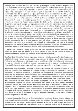 embargo, este caballero descuidó a su mujer y quizá llegó a pegarle. Después de pasar unos
años desdichados ella murió; al menos su estado se parecía tanto al de la muerte que engañó
a todos quienes la vieron. Fue enterrada, no en una cripta, sino en una tumba común, en su
aldea natal. Desesperado y aún inflamado por el recuerdo de su cariño profundo, el
enamorado viajó de la capital a la lejana provincia donde se encontraba la aldea, con el
romántico propósito de desenterrar el cadáver y apoderarse de sus preciosos cabellos. Llegó
a la tumba. A medianoche desenterró el ataúd, lo abrió y, cuando iba a cortar los cabellos, se
detuvo ante los ojos de la amada, que se abrieron. La dama había sido enterrada viva. Las
pulsaciones vitales no habían desaparecido del todo, y las caricias de su amado la
despertaron de aquel letargo que equivocadamente había sido confundido con la muerte.
Desesperado, el joven la llevó a su alojamiento en la aldea. Empleó unos poderosos
reconstituyentes aconsejados por sus no pocos conocimientos médicos. En resumen, ella
revivió. Reconoció a su salvador. Permaneció con él hasta que lenta y gradualmente recobró
la salud. Su corazón no era tan duro, y esta última lección de amor bastó para ablandarlo. Lo
entregó a Bossuet. No volvió junto a su marido, sino que, ocultando su resurrección, huyó
con su amante a América. Veinte años después, los dos regresaron a Francia, convencidos de
que el paso del tiempo había cambiado tanto la apariencia de la dama, que sus amigos no
podrían reconocerla. Pero se equivocaron, pues al primer encuentro monsieur Rénelle
reconoció a su mujer y la reclamó. Ella rechazó la reclamación y el tribunal la apoyó,
resolviendo que las extrañas circunstancias y el largo período transcurrido habían abolido, no
sólo desde un punto de vista equitativo, sino legalmente la autoridad del marido.

La Revista de Cirugía de Leipzig, publicación de gran autoridad y mérito, que algún editor
americano haría bien en traducir y publicar, relata en uno de los últimos números un
acontecimiento muy penoso que presenta las mismas características.

Un oficial de artillería, hombre de gigantesca estatura y salud excelente, fue derribado por un
caballo indomable y sufrió una contusión muy grave en la cabeza, que le dejó inconsciente.
Tenía una ligera fractura de cráneo pero no se percibió un peligro inmediato. La trepanación
se hizo con éxito. Se le aplicó una sangría y se adoptaron otros muchos remedios comunes.
Pero cayó lentamente en un sopor cada vez más grave y por fin se le dio por muerto.

Hacía calor y lo enterraron con prisa indecorosa en uno de los cementerios públicos. Sus
funerales tuvieron lugar un jueves. Al domingo siguiente, el parque del cementerio, como de
costumbre, se llenó de visitantes, y alrededor del mediodía se produjo un gran revuelo,
provocado por las palabras de un campesino que, habiéndose sentado en la tumba del oficial,
había sentido removerse la tierra, como si alguien estuviera luchando abajo. Al principio
nadie prestó demasiada atención a las palabras de este hombre, pero su evidente terror y la
terca insistencia con que repetía su historia produjeron, al fin, su natural efecto en la
muchedumbre. Algunos con rapidez consiguieron unas palas, y la tumba, vergonzosamente
superficial, estuvo en pocos minutos tan abierta que dejó al descubierto la cabeza de su
ocupante. Daba la impresión de que estaba muerto, pero aparecía casi sentado dentro del
ataúd, cuya tapa, en furiosa lucha, había levantado parcialmente. Inmediatamente lo llevaron
al hospital más cercano, donde se le declaró vivo, aunque en estado de asfixia. Después de
unas horas volvió en sí, reconoció a algunas personas conocidas, y con frases inconexas
relató sus agonías en la tumba.

Por lo que dijo, estaba claro que la víctima mantuvo la conciencia de vida durante más de una
hora después de la inhumación, antes de perder los sentidos. Habían rellenado la tumba, sin
percatarse, con una tierra muy porosa, sin aplastar, y por eso le llegó un poco de aire. Oyó
los pasos de la multitud sobre su cabeza y a su vez trató de hacerse oír. El tumulto en el
 