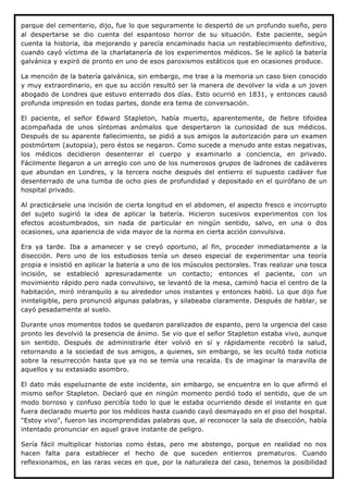 parque del cementerio, dijo, fue lo que seguramente lo despertó de un profundo sueño, pero
al despertarse se dio cuenta del espantoso horror de su situación. Este paciente, según
cuenta la historia, iba mejorando y parecía encaminado hacia un restablecimiento definitivo,
cuando cayó víctima de la charlatanería de los experimentos médicos. Se le aplicó la batería
galvánica y expiró de pronto en uno de esos paroxismos estáticos que en ocasiones produce.

La mención de la batería galvánica, sin embargo, me trae a la memoria un caso bien conocido
y muy extraordinario, en que su acción resultó ser la manera de devolver la vida a un joven
abogado de Londres que estuvo enterrado dos días. Esto ocurrió en 1831, y entonces causó
profunda impresión en todas partes, donde era tema de conversación.

El paciente, el señor Edward Stapleton, había muerto, aparentemente, de fiebre tifoidea
acompañada de unos síntomas anómalos que despertaron la curiosidad de sus médicos.
Después de su aparente fallecimiento, se pidió a sus amigos la autorización para un examen
postmórtem (autopsia), pero éstos se negaron. Como sucede a menudo ante estas negativas,
los médicos decidieron desenterrar el cuerpo y examinarlo a conciencia, en privado.
Fácilmente llegaron a un arreglo con uno de los numerosos grupos de ladrones de cadáveres
que abundan en Londres, y la tercera noche después del entierro el supuesto cadáver fue
desenterrado de una tumba de ocho pies de profundidad y depositado en el quirófano de un
hospital privado.

Al practicársele una incisión de cierta longitud en el abdomen, el aspecto fresco e incorrupto
del sujeto sugirió la idea de aplicar la batería. Hicieron sucesivos experimentos con los
efectos acostumbrados, sin nada de particular en ningún sentido, salvo, en una o dos
ocasiones, una apariencia de vida mayor de la norma en cierta acción convulsiva.

Era ya tarde. Iba a amanecer y se creyó oportuno, al fin, proceder inmediatamente a la
disección. Pero uno de los estudiosos tenía un deseo especial de experimentar una teoría
propia e insistió en aplicar la batería a uno de los músculos pectorales. Tras realizar una tosca
incisión, se estableció apresuradamente un contacto; entonces el paciente, con un
movimiento rápido pero nada convulsivo, se levantó de la mesa, caminó hacia el centro de la
habitación, miró intranquilo a su alrededor unos instantes y entonces habló. Lo que dijo fue
ininteligible, pero pronunció algunas palabras, y silabeaba claramente. Después de hablar, se
cayó pesadamente al suelo.

Durante unos momentos todos se quedaron paralizados de espanto, pero la urgencia del caso
pronto les devolvió la presencia de ánimo. Se vio que el señor Stapleton estaba vivo, aunque
sin sentido. Después de administrarle éter volvió en sí y rápidamente recobró la salud,
retornando a la sociedad de sus amigos, a quienes, sin embargo, se les ocultó toda noticia
sobre la resurrección hasta que ya no se temía una recaída. Es de imaginar la maravilla de
aquellos y su extasiado asombro.

El dato más espeluznante de este incidente, sin embargo, se encuentra en lo que afirmó el
mismo señor Stapleton. Declaró que en ningún momento perdió todo el sentido, que de un
modo borroso y confuso percibía todo lo que le estaba ocurriendo desde el instante en que
fuera declarado muerto por los médicos hasta cuando cayó desmayado en el piso del hospital.
"Estoy vivo", fueron las incomprendidas palabras que, al reconocer la sala de disección, había
intentado pronunciar en aquel grave instante de peligro.

Sería fácil multiplicar historias como éstas, pero me abstengo, porque en realidad no nos
hacen falta para establecer el hecho de que suceden entierros prematuros. Cuando
reflexionamos, en las raras veces en que, por la naturaleza del caso, tenemos la posibilidad
 