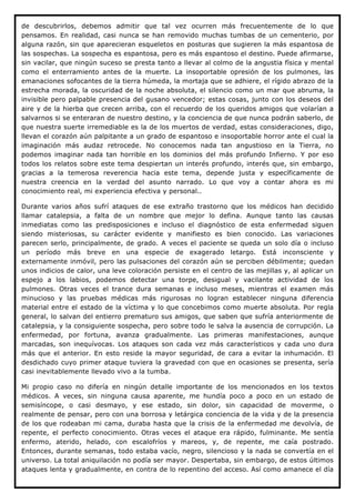 de descubrirlos, debemos admitir que tal vez ocurren más frecuentemente de lo que
pensamos. En realidad, casi nunca se han removido muchas tumbas de un cementerio, por
alguna razón, sin que aparecieran esqueletos en posturas que sugieren la más espantosa de
las sospechas. La sospecha es espantosa, pero es más espantoso el destino. Puede afirmarse,
sin vacilar, que ningún suceso se presta tanto a llevar al colmo de la angustia física y mental
como el enterramiento antes de la muerte. La insoportable opresión de los pulmones, las
emanaciones sofocantes de la tierra húmeda, la mortaja que se adhiere, el rígido abrazo de la
estrecha morada, la oscuridad de la noche absoluta, el silencio como un mar que abruma, la
invisible pero palpable presencia del gusano vencedor; estas cosas, junto con los deseos del
aire y de la hierba que crecen arriba, con el recuerdo de los queridos amigos que volarían a
salvarnos si se enteraran de nuestro destino, y la conciencia de que nunca podrán saberlo, de
que nuestra suerte irremediable es la de los muertos de verdad, estas consideraciones, digo,
llevan el corazón aún palpitante a un grado de espantoso e insoportable horror ante el cual la
imaginación más audaz retrocede. No conocemos nada tan angustioso en la Tierra, no
podemos imaginar nada tan horrible en los dominios del más profundo Infierno. Y por eso
todos los relatos sobre este tema despiertan un interés profundo, interés que, sin embargo,
gracias a la temerosa reverencia hacia este tema, depende justa y específicamente de
nuestra creencia en la verdad del asunto narrado. Lo que voy a contar ahora es mi
conocimiento real, mi experiencia efectiva y personal..

Durante varios años sufrí ataques de ese extraño trastorno que los médicos han decidido
llamar catalepsia, a falta de un nombre que mejor lo defina. Aunque tanto las causas
inmediatas como las predisposiciones e incluso el diagnóstico de esta enfermedad siguen
siendo misteriosas, su carácter evidente y manifiesto es bien conocido. Las variaciones
parecen serlo, principalmente, de grado. A veces el paciente se queda un solo día o incluso
un período más breve en una especie de exagerado letargo. Está inconsciente y
externamente inmóvil, pero las pulsaciones del corazón aún se perciben débilmente; quedan
unos indicios de calor, una leve coloración persiste en el centro de las mejillas y, al aplicar un
espejo a los labios, podemos detectar una torpe, desigual y vacilante actividad de los
pulmones. Otras veces el trance dura semanas e incluso meses, mientras el examen más
minucioso y las pruebas médicas más rigurosas no logran establecer ninguna diferencia
material entre el estado de la víctima y lo que concebimos como muerte absoluta. Por regla
general, lo salvan del entierro prematuro sus amigos, que saben que sufría anteriormente de
catalepsia, y la consiguiente sospecha, pero sobre todo le salva la ausencia de corrupción. La
enfermedad, por fortuna, avanza gradualmente. Las primeras manifestaciones, aunque
marcadas, son inequívocas. Los ataques son cada vez más característicos y cada uno dura
más que el anterior. En esto reside la mayor seguridad, de cara a evitar la inhumación. El
desdichado cuyo primer ataque tuviera la gravedad con que en ocasiones se presenta, sería
casi inevitablemente llevado vivo a la tumba.

Mi propio caso no difería en ningún detalle importante de los mencionados en los textos
médicos. A veces, sin ninguna causa aparente, me hundía poco a poco en un estado de
semisíncope, o casi desmayo, y ese estado, sin dolor, sin capacidad de moverme, o
realmente de pensar, pero con una borrosa y letárgica conciencia de la vida y de la presencia
de los que rodeaban mi cama, duraba hasta que la crisis de la enfermedad me devolvía, de
repente, el perfecto conocimiento. Otras veces el ataque era rápido, fulminante. Me sentía
enfermo, aterido, helado, con escalofríos y mareos, y, de repente, me caía postrado.
Entonces, durante semanas, todo estaba vacío, negro, silencioso y la nada se convertía en el
universo. La total aniquilación no podía ser mayor. Despertaba, sin embargo, de estos últimos
ataques lenta y gradualmente, en contra de lo repentino del acceso. Así como amanece el día
 
