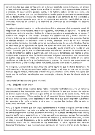 para el mendigo que vaga por las calles en la larga y desolada noche de invierno, sin amigos
ni casa, así lenta, cansada, alegre volvía a mí la luz del alma. Pero, aparte de esta tendencia
al síncope, mi salud general parecía buena, y no hubiera podido percibir que sufría esta
enfermedad, a no ser que una peculiaridad de mi sueño pudiera considerarse provocada por
ella. Al despertarme, nunca podía recobrar en seguida el uso completo de mis facultades, y
permanecía siempre durante largo rato en un estado de azoramiento y perplejidad, ya que las
facultades mentales en general y la memoria en particular se encontraban en absoluta
suspensión.

En todos mis padecimientos no había sufrimiento físico, sino una infinita angustia moral. Mi
imaginación se volvió macabra. Hablaba de "gusanos, de tumbas, de epitafios". Me perdía en
meditaciones sobre la muerte, y la idea del entierro prematuro se apoderaba de mi mente. El
espeluznante peligro al cual estaba expuesto me obsesionaba día y noche. Durante el
primero, la tortura de la meditación era excesiva; durante la segunda, era suprema, Cuando
las tétricas tinieblas se extendían sobre la tierra, entonces, presa de los más horribles
pensamientos, temblaba, temblaba como las trémulas plumas de un coche fúnebre. Cuando
mi naturaleza ya no aguantaba la vigilia, me sumía en una lucha que al fin me llevaba al
sueño, pues me estremecía pensando que, al despertar, podía encontrarme metido en una
tumba. Y cuando, por fin, me hundía en el sueño, lo hacía sólo para caer de inmediato en un
mundo de fantasmas, sobre el cual flotaba con inmensas y tenebrosas alas negras la única,
predominante y sepulcral idea. De las innumerables imágenes melancólicas que me oprimían
en sueños elijo para mi relato una visión solitaria. Soñé que había caído en un trance
cataléptico de más duración y profundidad que lo normal. De repente una mano helada se
posó en mi frente y una voz impaciente, farfullante, susurró en mi oído: "¡Levántate!"

Me incorporé. La oscuridad era total. No podía ver la figura del que me había despertado. No
podía recordar ni la hora en que había caído en trance, ni el lugar en que me encontraba.
Mientras seguía inmóvil, intentando ordenar mis pensamientos, la fría mano me agarró con
fuerza por la muñeca, sacudiéndola con petulancia, mientras la voz farfullante decía de
nuevo:

-¡Levántate! ¿No te he dicho que te levantes?

-¿Y tú - pregunté- quién eres?

-No tengo nombre en las regiones donde habito -replicó la voz tristemente-. Fui un hombre y
soy un espectro. Era despiadado, pero soy digno de lástima. Ya ves que tiemblo. Me rechinan
los dientes cuando hablo, pero no es por el frío de la noche, de la noche eterna. Pero este
horror es insoportable. ¿Cómo puedes dormir tú tranquilo? No me dejan descansar los gritos
de estas largas agonías. Estos espectáculos son más de lo que puedo soportar. ¡Levántate!
Ven conmigo a la noche exterior, y deja que te muestre las tumbas. ¿No es este un
espectáculo de dolor?... ¡Mira!

Miré, y la figura invisible que aún seguía apretándome la muñeca consiguió abrir las tumbas
de toda la humanidad, y de cada una salían las irradiaciones fosfóricas de la descomposición,
de forma que pude ver sus más escondidos rincones y los cuerpos amortajados en su triste y
solemne sueño con el gusano. Pero, ¡ay!, los que realmente dormían, aunque fueran muchos
millones, eran menos que los que no dormían en absoluto, y había una débil lucha, y había
un triste y general desasosiego, y de las profundidades de los innumerables pozos salía el
melancólico frotar de las vestiduras de los enterrados. Y, entre aquellos que parecían
descansar tranquilos, vi que muchos habían cambiado, en mayor o menor grado, la rígida e
 
