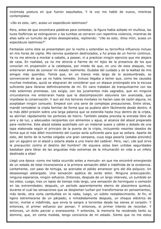 incómoda postura en que fueron sepultados. Y la voz me habló de nuevo, mientras
contemplaba:

-¿No es esto, ¡ah!, acaso un espectáculo lastimoso?

Pero, antes de que encontrara palabras para contestar, la figura había soltado mi muñeca, las
luces fosfóricas se extinguieron y las tumbas se cerraron con repentina violencia, mientras de
ellas salía un tumulto de gritos desesperados, repitiendo: "¿No es esto, ¡Dios mío!, acaso un
espectáculo lastimoso?"

Fantasías como ésta se presentaban por la noche y extendían su terrorífica influencia incluso
en mis horas de vigilia. Mis nervios quedaron destrozados, y fui presa de un horror continuo.
Ya no me atrevía a montar a caballo, a pasear, ni a practicar ningún ejercicio que me alejara
de casa. En realidad, ya no me atrevía a fiarme de mí lejos de la presencia de los que
conocían mi propensión a la catalepsia, por miedo de que, en uno de esos ataques, me
enterraran antes de conocer mi estado realmente. Dudaba del cuidado y de la lealtad de mis
amigos más queridos. Temía que, en un trance más largo de lo acostumbrado, se
convencieran de que ya no había remedio. Incluso llegaba a temer que, como les causaba
muchas molestias, quizá se alegraran de considerar que un ataque prolongado era la excusa
suficiente para librarse definitivamente de mí. En vano trataban de tranquilizarme con las
más solemnes promesas. Les exigía, con los juramentos más sagrados, que en ninguna
circunstancia me enterraran hasta que la descomposición estuviera tan avanzada, que
impidiese la conservación. Y aun así mis terrores mortales no hacían caso de razón alguna, no
aceptaban ningún consuelo. Empecé con una serie de complejas precauciones. Entre otras,
mandé remodelar la cripta familiar de forma que se pudiera abrir fácilmente desde dentro. A
la más débil presión sobre una larga palanca que se extendía hasta muy dentro de la cripta,
se abrirían rápidamente los portones de hierro. También estaba prevista la entrada libre de
aire y de luz, y adecuados recipientes con alimentos y agua, al alcance del ataúd preparado
para recibirme. Este ataúd estaba acolchado con un material suave y cálido y dotado de una
tapa elaborada según el principio de la puerta de la cripta, incluyendo resortes ideados de
forma que el más débil movimiento del cuerpo sería suficiente para que se soltara. Aparte de
esto, del techo de la tumba colgaba una gran campana, cuya soga pasaría (estaba previsto)
por un agujero en el ataúd y estaría atada a una mano del cadáver. Pero, ¡ay!, ¿de qué sirve
la precaución contra el destino del hombre? ¡Ni siquiera estas bien urdidas seguridades
bastaban para librar de las angustias más extremas de la inhumación en vida a un infeliz
destinado a ellas!

Llegó una época -como me había ocurrido antes a menudo- en que me encontré emergiendo
de un estado de total inconsciencia a la primera sensación débil e indefinida de la existencia.
Lentamente, con paso de tortuga, se acercaba el pálido amanecer gris del día psíquico. Un
desasosiego aletargado. Una sensación apática de sordo dolor. Ninguna preocupación,
ninguna esperanza, ningún esfuerzo. Entonces, después de un largo intervalo, un zumbido en
los oídos. Luego, tras un lapso de tiempo más largo, una sensación de hormigueo o comezón
en las extremidades; después, un período aparentemente eterno de placentera quietud,
durante el cual las sensaciones que se despiertan luchan por transformarse en pensamientos;
más tarde, otra corta zambullida en la nada; luego, un súbito restablecimiento. Al fin, el
ligero estremecerse de un párpado; e inmediatamente después, un choque eléctrico de
terror, mortal e indefinido, que envía la sangre a torrentes desde las sienes al corazón. Y
entonces, el primer esfuerzo por pensar. Y entonces, el primer intento de recordar. Y
entonces, un éxito parcial y evanescente. Y entonces, la memoria ha recobrado tanto su
dominio, que, en cierta medida, tengo conciencia de mi estado. Siento que no me estoy
 
