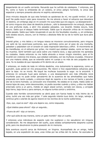 despertando de un sueño corriente. Recuerdo que he sufrido de catalepsia. Y entonces, por
fin, como si fuera la embestida de un océano, el único peligro horrendo, la única idea
espectral y siempre presente abruma mi espíritu estremecido.

Unos minutos después de que esta fantasía se apoderase de mí, me quedé inmóvil. ¿Y por
qué? No podía reunir valor para moverme. No me atrevía a hacer el esfuerzo que desvelara
mi destino, sin embargo algo en mi corazón me susurraba que era seguro. La desesperación -
tal como ninguna otra clase de desdicha produce-, sólo la desesperación me empujó, después
de una profunda duda, a abrir mis pesados párpados. Los levanté. Estaba oscuro, todo
oscuro. Sabía que el ataque había terminado. Sabía que la situación crítica de mi trastorno
había pasado. Sabía que había recuperado el uso de mis facultades visuales, y, sin embargo,
todo estaba oscuro, oscuro, con la intensa y absoluta falta de luz de la noche que dura para
siempre.

Intenté gritar, y mis labios y mi lengua reseca se movieron convulsivamente, pero ninguna
voz salió de los cavernosos pulmones, que, oprimidos como por el peso de una montaña,
jadeaban y palpitaban con el corazón en cada inspiración laboriosa y difícil. El movimiento de
las mandíbulas, en el esfuerzo por gritar, me mostró que estaban atadas, como se hace con
los muertos. Sentí también que yacía sobre una materia dura, y algo parecido me apretaba
los costados. Hasta entonces no me había atrevido a mover ningún miembro, pero al fin
levanté con violencia mis brazos, que estaban estirados, con las muñecas cruzadas. Chocaron
con una materia sólida, que se extendía sobre mi cuerpo a no más de seis pulgadas de mi
cara. Ya no dudaba de que reposaba al fin dentro de un ataúd.

Y entonces, en medio de toda mi infinita desdicha, vino dulcemente la esperanza, como un
querubín, pues pensé en mis precauciones. Me retorcí e hice espasmódicos esfuerzos para
abrir la tapa: no se movía. Me toqué las muñecas buscando la soga: no la encontré. Y
entonces mi consuelo huyó para siempre, y una desesperación aún más inflexible reinó
triunfante pues no pude evitar percatarme de la ausencia de las almohadillas que había
preparado con tanto cuidado, y entonces llegó de repente a mis narices el fuerte y peculiar
olor de la tierra húmeda. La conclusión era irresistible. No estaba en la cripta. Había caído en
trance lejos de casa, entre desconocidos, no podía recordar cuándo y cómo, y ellos me habían
enterrado como a un perro, metido en algún ataúd común, cerrado con clavos, y arrojado
bajo tierra, bajo tierra y para siempre, en alguna tumba común y anónima.

Cuando este horrible convencimiento se abrió paso con fuerza hasta lo más íntimo de mi
alma, luché una vez más por gritar. Y este segundo intento tuvo éxito. Un largo, salvaje y
continuo grito o alarido de agonía resonó en los recintos de la noche subterránea.

-Oye, oye, ¿qué es eso? -dijo una áspera voz, como respuesta.

-¿Qué diablos pasa ahora? -dijo un segundo..

-¡Fuera de ahí! -dijo un tercero.

-¿Por qué aúlla de esa manera, como un gato montés? -dijo un cuarto.

Y entonces unos individuos de aspecto rudo me sujetaron y me sacudieron sin ninguna
consideración. No me despertaron del sueño, pues estaba completamente despierto cuando
grité, pero me devolvieron la plena posesión de mi memoria.

Esta aventura ocurrió cerca de Richmond, en Virginia. Acompañado de un amigo, había
bajado, en una expedición de caza, unas millas por las orillas del río James. Se acercaba la
 