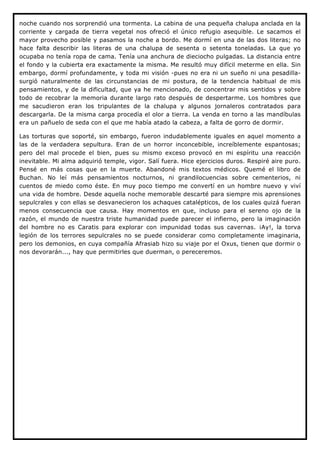 noche cuando nos sorprendió una tormenta. La cabina de una pequeña chalupa anclada en la
corriente y cargada de tierra vegetal nos ofreció el único refugio asequible. Le sacamos el
mayor provecho posible y pasamos la noche a bordo. Me dormí en una de las dos literas; no
hace falta describir las literas de una chalupa de sesenta o setenta toneladas. La que yo
ocupaba no tenía ropa de cama. Tenía una anchura de dieciocho pulgadas. La distancia entre
el fondo y la cubierta era exactamente la misma. Me resultó muy difícil meterme en ella. Sin
embargo, dormí profundamente, y toda mi visión -pues no era ni un sueño ni una pesadilla-
surgió naturalmente de las circunstancias de mi postura, de la tendencia habitual de mis
pensamientos, y de la dificultad, que ya he mencionado, de concentrar mis sentidos y sobre
todo de recobrar la memoria durante largo rato después de despertarme. Los hombres que
me sacudieron eran los tripulantes de la chalupa y algunos jornaleros contratados para
descargarla. De la misma carga procedía el olor a tierra. La venda en torno a las mandíbulas
era un pañuelo de seda con el que me había atado la cabeza, a falta de gorro de dormir.

Las torturas que soporté, sin embargo, fueron indudablemente iguales en aquel momento a
las de la verdadera sepultura. Eran de un horror inconcebible, increíblemente espantosas;
pero del mal procede el bien, pues su mismo exceso provocó en mi espíritu una reacción
inevitable. Mi alma adquirió temple, vigor. Salí fuera. Hice ejercicios duros. Respiré aire puro.
Pensé en más cosas que en la muerte. Abandoné mis textos médicos. Quemé el libro de
Buchan. No leí más pensamientos nocturnos, ni grandilocuencias sobre cementerios, ni
cuentos de miedo como éste. En muy poco tiempo me convertí en un hombre nuevo y viví
una vida de hombre. Desde aquella noche memorable descarté para siempre mis aprensiones
sepulcrales y con ellas se desvanecieron los achaques catalépticos, de los cuales quizá fueran
menos consecuencia que causa. Hay momentos en que, incluso para el sereno ojo de la
razón, el mundo de nuestra triste humanidad puede parecer el infierno, pero la imaginación
del hombre no es Caratis para explorar con impunidad todas sus cavernas. ¡Ay!, la torva
legión de los terrores sepulcrales no se puede considerar como completamente imaginaria,
pero los demonios, en cuya compañía Afrasiab hizo su viaje por el Oxus, tienen que dormir o
nos devorarán..., hay que permitirles que duerman, o pereceremos.
 