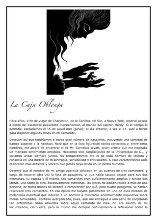 La Caja Oblonga


Hace años, a fin de viajar de Charleston, en la Carolina del Sur, a Nueva York, reservé pasaje
a bordo del excelente paquebote Independence, al mando del capitán Hardy. Si el tiempo lo
permitía, zarparíamos el 15 de aquel mes (junio); el día anterior, o sea el 14, subí a bordo
para disponer algunas cosas en mi camarote.

Descubrí así que tendríamos a bordo gran número de pasajeros, incluyendo una cantidad de
damas superior a la habitual. Noté que en la lista figuraban varios conocidos y, entre otros
nombres, me alegré de encontrar el de Mr. Cornelius Wyatt, joven artista que me inspiraba
un marcado sentimiento amistoso. Habíamos sido condiscípulos en la Universidad de C... y
solíamos andar siempre juntos. Su temperamento era el de todo hombre de talento y
consistía en una mezcla de misantropía, sensibilidad y entusiasmo. A esas características unía
el corazón más ardiente y sincero que jamás haya latido en un pecho humano.

Observé que el nombre de mi amigo aparecía colocado en las puertas de tres camarotes, y
luego de recorrer otra vez la lista de pasajeros, vi que había sacado pasaje para sus dos
hermanas, su esposa y él mismo. Los camarotes eran suficientemente amplios y tenían dos
literas, una sobre la otra. Excesivamente estrechas, las literas no podían recibir a más de una
persona; de todos modos no alcancé a comprender por qué, para cuatro pasajeros, se habían
reservado tres camarotes. En esa época me hallaba justamente en uno de esos estados de
melancolía espiritual que inducen a un hombre a mostrarse anormalmente inquisitivo sobre
meras nimiedades; confieso avergonzado, pues, que me entregué a una serie de conjeturas
tan enfermizas como absurdas sobre aquel camarote de más. No era asunto de mi
incumbencia, claro está, pero lo mismo me dediqué pertinazmente a reflexionar sobre la
 
