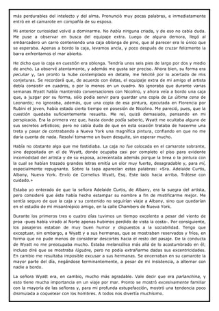 más perdurables del intelecto y del alma. Pronunció muy pocas palabras, e inmediatamente
entró en el camarote en compañía de su esposo.

Mi anterior curiosidad volvió a dominarme. No había ninguna criada, y de eso no cabía duda.
Me puse a observar en busca del equipaje extra. Luego de alguna demora, llegó al
embarcadero un carro conteniendo una caja oblonga de pino, que al parecer era lo único que
se esperaba. Apenas a bordo la caja, levamos ancla, y poco después de cruzar felizmente la
barra enfrentamos el mar abierto.

He dicho que la caja en cuestión era oblonga. Tendría unos seis pies de largo por dos y medio
de ancho. La observé atentamente, y además me gusta ser preciso. Ahora bien, su forma era
peculiar y, tan pronto la hube contemplado en detalle, me felicité por lo acertado de mis
conjeturas. Se recordará que, de acuerdo con éstas, el equipaje extra de mi amigo el artista
debía consistir en cuadros, o por lo menos en un cuadro. No ignoraba que durante varias
semanas Wyatt había mantenido conversaciones con Nicolino, y ahora veía a bordo una caja
que, a juzgar por su forma, sólo podía servir para guardar una copia de La última cena de
Leonardo; no ignoraba, además, que una copia de esa pintura, ejecutada en Florencia por
Rubini el joven, había estado cierto tiempo en posesión de Nicolino. Me pareció, pues, que la
cuestión quedaba suficientemente resuelta. Me reí, quizá demasiado, pensando en mi
perspicacia. Era la primera vez que, hasta donde podía saberlo, Wyatt me ocultaba alguno de
sus secretos artísticos; pero no cabía duda de que en esta ocasión trataba de hacerme una
treta y pasar de contrabando a Nueva York una magnífica pintura, confiando en que no me
daría cuenta de nada. Resolví tomarme un buen desquite, sin esperar mucho.

Había no obstante algo que me fastidiaba. La caja no fue colocada en el camarote sobrante,
sino depositada en el de Wyatt, donde ocupaba casi por completo el piso para evidente
incomodidad del artista y de su esposa, acrecentada además porque la brea o la pintura con
la cual se habían trazado grandes letras emitía un olor muy fuerte, desagradable y, para mí,
especialmente repugnante. Sobre la tapa aparecían estas palabras: «Sra. Adelaide Curtis,
Albany, Nueva York. Envío de Cornelius Wyatt, Esq. Este lado hacia arriba. Trátese con
cuidado.»

Estaba yo enterado de que la señora Adelaide Curtis, de Albany, era la suegra del artista,
pero consideré que éste había hecho estampar su nombre a fin de mistificarme mejor. Me
sentía seguro de que la caja y su contenido no seguirían viaje a Albany, sino que quedarían
en el estudio de mi misantrópico amigo, en la calle Chambers de Nueva York.

Durante los primeros tres o cuatro días tuvimos un tiempo excelente a pesar del viento de
proa -pues había virado al Norte apenas hubimos perdido de vista la costa-. Por consiguiente,
los pasajeros estaban de muy buen humor y dispuestos a la sociabilidad. Tengo que
exceptuar, sin embargo, a Wyatt y a sus hermanas, que se mostraban reservados y fríos, en
forma que no pude menos de considerar descortés hacia el resto del pasaje. De la conducta
de Wyatt no me preocupaba mucho. Estaba melancólico más allá de lo acostumbrado en él;
incluso diré que se mostraba lúgubre, pero no podía extrañarme dadas sus excentricidades.
En cambio me resultaba imposible excusar a sus hermanas. Se encerraban en su camarote la
mayor parte del día, negándose terminantemente, a pesar de mi insistencia, a alternar con
nadie a bordo.

La señora Wyatt era, en cambio, mucho más agradable. Vale decir que era parlanchina, y
esto tiene mucha importancia en un viaje por mar. Pronto se mostró excesivamente familiar
con la mayoría de las señoras y, para mi profunda estupefacción, mostró una tendencia poco
disimulada a coquetear con los hombres. A todos nos divertía muchísimo.
 