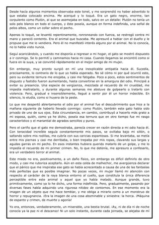 Desde hacía algunos momentos observaba este tonel, y me sorprendió no haber advertido lo
que estaba colocado encima. Me acerqué y lo toqué. Era un gato negro, enorme, tan
corpulento como Plutón, al que se asemejaba en todo, salvo en un detalle: Plutón no tenía un
solo pelo blanco en todo el cuerpo, y éste poseía, aunque en forma indefinida, una señal de
pelos albos, como un collar sobre el pecho.

Apenas lo toqué, se levantó repentinamente, ronroneando con fuerza, se restregó contra mi
mano y pareció contento. Era el animal que buscaba. Me apresuré a hablar con el dueño y le
propuse que me lo vendiera. Pero él no manifestó interés alguno por el animal. No lo conocía,
no lo había visto nunca.

Seguí acariciándolo, y cuando me disponía a regresar a mi hogar, el gato se mostró dispuesto
a ir conmigo. Se lo permití y caminamos hacia mi casa. Cuando llegamos se encontró como si
fuera en la suya, y se convirtió rápidamente en el mejor amigo de mi mujer.

Sin embargo, muy pronto surgió en mí una inexplicable antipatía hacia él. Sucedía,
precisamente, lo contrario de lo que yo había esperado. No sé cómo ni por qué ocurrió esto,
pero su evidente ternura me enojaba, y casi me fatigaba. Poco a poco, estos sentimientos de
disgusto y fastidio fueron aumentando, hasta convertirse en la amargura del odio. Principié a
evitar su presencia. Una especie de vergüenza, mezclada al recuerdo de mi crueldad, me
impedía maltratarlo, y durante algunas semanas me abstuve de golpearlo o tratarlo con
violencia. Pero, gradual e insensiblemente, llegué a sentir por él un horror indecible. En
silencio, lo eludía, como si huyera de la peste.

Lo que me despertó abiertamente el odio por el animal fue el descubrimiento que hice a la
mañana siguiente de haberlo llevado conmigo: como Plutón, también este gato había sido
privado de uno de sus ojos. Esta circunstancia, en cambio, contribuyó a hacerlo más grato a
mi esposa, quién, como ya he dicho, poseía esa ternura que en otro tiempo fue mi rasgo
característico y el manantial de agrados sencillos y puros.

Pero el cariño que el gato me demostraba, parecía crecer en razón directa a mi odio hacia él.
Con tenacidad increíble seguía constantemente mis pasos, se ovillaba bajo mi sillón, o
saltando sobre mis rodillas, me cubría con sus caricias espantosas. Si me levantaba, se metía
entre mis piernas y casi me derribaba, o bien trepaba por mis ropas, clavando sus largas y
agudas garras en mi pecho. En esos instantes hubiera querido matarlo de un golpe, y me lo
impedía el recuerdo de mi primer crimen. No, lo que me detenía, me apresuro a confesarlo,
era un verdadero terror al animal.

Este miedo no era, positivamente, a un daño físico, sin embargo es difícil definirlo de otro
modo, y casi me ruboriza aceptarlo. Aún en esta celda de malhechor, me avergüenza declarar
que el pánico que me inspiraba ese gato se había acrecentado a causa de una de las fantasías
más perfectas que es posible imaginar. No pocas veces, mi mujer llamó mi atención con
respecto al carácter de la raya blanca entorno al cuello, que constituía la única diferencia
perceptible entre este animal y aquel que yo había matado. Aunque grande, tuvo
primitivamente, como ya lo he dicho, una forma indefinida. Pero, gradualmente, pasando por
diversas fases había adquirido una rigurosa nitidez de contornos. En ese momento era la
imagen de un objeto que me hace temblar, y me obliga a mirarlo como a un monstruo de
horror y repugnancia. ¡Era la imagen de una cosa abominable y siniestra: la horca. ¡Máquina
de espanto y crimen, de muerte y agonía!

Yo era, entonces, verdaderamente, un miserable, una bestia brutal. ¡Ay, ni de día ni de noche
conocía ya la paz ni el descanso! Ni un solo instante, durante cada jornada, se alejaba de mí
 