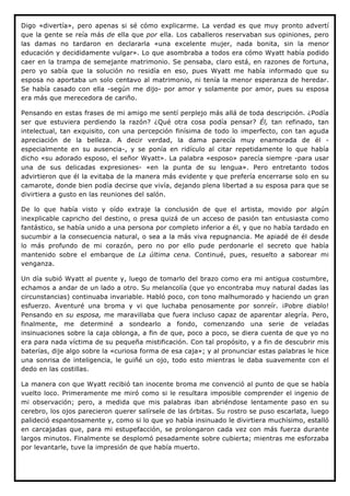 Digo «divertía», pero apenas si sé cómo explicarme. La verdad es que muy pronto advertí
que la gente se reía más de ella que por ella. Los caballeros reservaban sus opiniones, pero
las damas no tardaron en declararla «una excelente mujer, nada bonita, sin la menor
educación y decididamente vulgar». Lo que asombraba a todos era cómo Wyatt había podido
caer en la trampa de semejante matrimonio. Se pensaba, claro está, en razones de fortuna,
pero yo sabía que la solución no residía en eso, pues Wyatt me había informado que su
esposa no aportaba un solo centavo al matrimonio, ni tenía la menor esperanza de heredar.
Se había casado con ella -según me dijo- por amor y solamente por amor, pues su esposa
era más que merecedora de cariño.

Pensando en estas frases de mi amigo me sentí perplejo más allá de toda descripción. ¿Podía
ser que estuviera perdiendo la razón? ¿Qué otra cosa podía pensar? Él, tan refinado, tan
intelectual, tan exquisito, con una percepción finísima de todo lo imperfecto, con tan aguda
apreciación de la belleza. A decir verdad, la dama parecía muy enamorada de él -
especialmente en su ausencia-, y se ponía en ridículo al citar repetidamente lo que había
dicho «su adorado esposo, el señor Wyatt». La palabra «esposo» parecía siempre -para usar
una de sus delicadas expresiones- «en la punta de su lengua». Pero entretanto todos
advirtieron que él la evitaba de la manera más evidente y que prefería encerrarse solo en su
camarote, donde bien podía decirse que vivía, dejando plena libertad a su esposa para que se
divirtiera a gusto en las reuniones del salón.

De lo que había visto y oído extraje la conclusión de que el artista, movido por algún
inexplicable capricho del destino, o presa quizá de un acceso de pasión tan entusiasta como
fantástico, se había unido a una persona por completo inferior a él, y que no había tardado en
sucumbir a la consecuencia natural, o sea a la más viva repugnancia. Me apiadé de él desde
lo más profundo de mi corazón, pero no por ello pude perdonarle el secreto que había
mantenido sobre el embarque de La última cena. Continué, pues, resuelto a saborear mi
venganza.

Un día subió Wyatt al puente y, luego de tomarlo del brazo como era mi antigua costumbre,
echamos a andar de un lado a otro. Su melancolía (que yo encontraba muy natural dadas las
circunstancias) continuaba invariable. Habló poco, con tono malhumorado y haciendo un gran
esfuerzo. Aventuré una broma y vi que luchaba penosamente por sonreír. ¡Pobre diablo!
Pensando en su esposa, me maravillaba que fuera incluso capaz de aparentar alegría. Pero,
finalmente, me determiné a sondearlo a fondo, comenzando una serie de veladas
insinuaciones sobre la caja oblonga, a fin de que, poco a poco, se diera cuenta de que yo no
era para nada víctima de su pequeña mistificación. Con tal propósito, y a fin de descubrir mis
baterías, dije algo sobre la «curiosa forma de esa caja»; y al pronunciar estas palabras le hice
una sonrisa de inteligencia, le guiñé un ojo, todo esto mientras le daba suavemente con el
dedo en las costillas.

La manera con que Wyatt recibió tan inocente broma me convenció al punto de que se había
vuelto loco. Primeramente me miró como si le resultara imposible comprender el ingenio de
mi observación; pero, a medida que mis palabras iban abriéndose lentamente paso en su
cerebro, los ojos parecieron querer salírsele de las órbitas. Su rostro se puso escarlata, luego
palideció espantosamente y, como si lo que yo había insinuado le divirtiera muchísimo, estalló
en carcajadas que, para mi estupefacción, se prolongaron cada vez con más fuerza durante
largos minutos. Finalmente se desplomó pesadamente sobre cubierta; mientras me esforzaba
por levantarle, tuve la impresión de que había muerto.
 