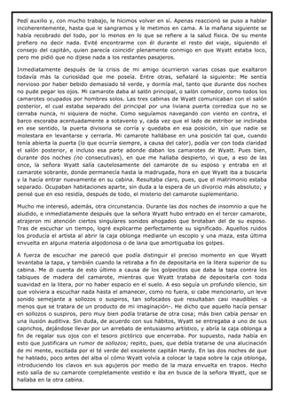 Pedí auxilio y, con mucho trabajo, le hicimos volver en sí. Apenas reaccionó se puso a hablar
incoherentemente, hasta que le sangramos y le metimos en cama. A la mañana siguiente se
había recobrado del todo, por lo menos en lo que se refiere a la salud física. De su mente
prefiero no decir nada. Evité encontrarme con él durante el resto del viaje, siguiendo el
consejo del capitán, quien parecía coincidir plenamente conmigo en que Wyatt estaba loco,
pero me pidió que no dijese nada a los restantes pasajeros.

Inmediatamente después de la crisis de mi amigo ocurrieron varias cosas que exaltaron
todavía más la curiosidad que me poseía. Entre otras, señalaré la siguiente: Me sentía
nervioso por haber bebido demasiado té verde, y dormía mal, tanto que durante dos noches
no pude pegar los ojos. Mi camarote daba al salón principal, o salón comedor, como todos los
camarotes ocupados por hombres solos. Las tres cabinas de Wyatt comunicaban con el salón
posterior, el cual estaba separado del principal por una liviana puerta corrediza que no se
cerraba nunca, ni siquiera de noche. Como seguíamos navegando con viento en contra, el
barco escoraba acentuadamente a sotavento y, cada vez que el lado de estribor se inclinaba
en ese sentido, la puerta divisoria se corría y quedaba en esa posición, sin que nadie se
molestara en levantarse y cerrarla. Mi camarote hallábase en una posición tal que, cuando
tenía abierta la puerta (lo que ocurría siempre, a causa del calor), podía ver con toda claridad
el salón posterior, e incluso esa parte adonde daban los camarotes de Wyatt. Pues bien,
durante dos noches (no consecutivas), en que me hallaba despierto, vi que, a eso de las
once, la señora Wyatt salía cautelosamente del camarote de su esposo y entraba en el
camarote sobrante, donde permanecía hasta la madrugada, hora en que Wyatt iba a buscarla
y la hacía entrar nuevamente en su cabina. Resultaba claro, pues, que el matrimonio estaba
separado. Ocupaban habitaciones aparte, sin duda a la espera de un divorcio más absoluto; y
pensé que en eso residía, después de todo, el misterio del camarote suplementario.

Mucho me interesó, además, otra circunstancia. Durante las dos noches de insomnio a que he
aludido, e inmediatamente después que la señora Wyatt hubo entrado en el tercer camarote,
atrajeron mi atención ciertos singulares sonidos ahogados que brotaban del de su esposo.
Tras de escuchar un tiempo, logré explicarme perfectamente su significado. Aquellos ruidos
los producía el artista al abrir la caja oblonga mediante un escoplo y una maza, esta última
envuelta en alguna materia algodonosa o de lana que amortiguaba los golpes.

A fuerza de escuchar me pareció que podía distinguir el preciso momento en que Wyatt
levantaba la tapa, y también cuando la retiraba a fin de depositarla en la litera superior de su
cabina. Me di cuenta de esto último a causa de los golpecitos que daba la tapa contra los
tabiques de madera del camarote, mientras que Wyatt trataba de depositarla con toda
suavidad en la litera, por no haber espacio en el suelo. A eso seguía un profundo silencio, sin
que volviera a escuchar nada hasta el amanecer, como no fuera, si cabe mencionarlo, un leve
sonido semejante a sollozos o suspiros, tan sofocados que resultaban casi inaudibles -a
menos que se tratara de un producto de mi imaginación-. He dicho que aquello hacía pensar
en sollozos o suspiros, pero muy bien podía tratarse de otra cosa; más bien cabía pensar en
una ilusión auditiva. Sin duda, de acuerdo con sus hábitos, Wyatt se entregaba a uno de sus
caprichos, dejándose llevar por un arrebato de entusiasmo artístico, y abría la caja oblonga a
fin de regalar sus ojos con el tesoro pictórico que encerraba. Por supuesto, nada había en
esto que justificara un rumor de sollozos; repito, pues, que debía tratarse de una alucinación
de mi mente, excitada por el té verde del excelente capitán Hardy. En las dos noches de que
he hablado, poco antes del alba oí cómo Wyatt volvía a colocar la tapa sobre la caja oblonga,
introduciendo los clavos en sus agujeros por medio de la maza envuelta en trapos. Hecho
esto salía de su camarote completamente vestido e iba en busca de la señora Wyatt, que se
hallaba en la otra cabina.
 