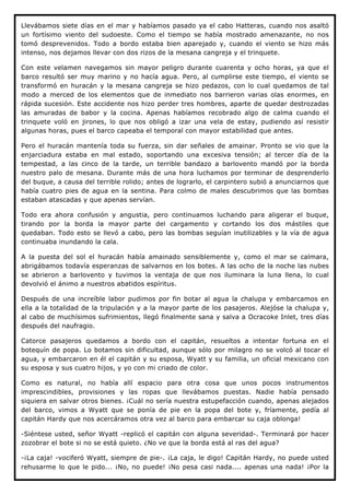 Llevábamos siete días en el mar y habíamos pasado ya el cabo Hatteras, cuando nos asaltó
un fortísimo viento del sudoeste. Como el tiempo se había mostrado amenazante, no nos
tomó desprevenidos. Todo a bordo estaba bien aparejado y, cuando el viento se hizo más
intenso, nos dejamos llevar con dos rizos de la mesana cangreja y el trinquete.

Con este velamen navegamos sin mayor peligro durante cuarenta y ocho horas, ya que el
barco resultó ser muy marino y no hacía agua. Pero, al cumplirse este tiempo, el viento se
transformó en huracán y la mesana cangreja se hizo pedazos, con lo cual quedamos de tal
modo a merced de los elementos que de inmediato nos barrieron varias olas enormes, en
rápida sucesión. Este accidente nos hizo perder tres hombres, aparte de quedar destrozadas
las amuradas de babor y la cocina. Apenas habíamos recobrado algo de calma cuando el
trinquete voló en jirones, lo que nos obligó a izar una vela de estay, pudiendo así resistir
algunas horas, pues el barco capeaba el temporal con mayor estabilidad que antes.

Pero el huracán mantenía toda su fuerza, sin dar señales de amainar. Pronto se vio que la
enjarciadura estaba en mal estado, soportando una excesiva tensión; al tercer día de la
tempestad, a las cinco de la tarde, un terrible bandazo a barlovento mandó por la borda
nuestro palo de mesana. Durante más de una hora luchamos por terminar de desprenderlo
del buque, a causa del terrible rolido; antes de lograrlo, el carpintero subió a anunciarnos que
había cuatro pies de agua en la sentina. Para colmo de males descubrimos que las bombas
estaban atascadas y que apenas servían.

Todo era ahora confusión y angustia, pero continuamos luchando para aligerar el buque,
tirando por la borda la mayor parte del cargamento y cortando los dos mástiles que
quedaban. Todo esto se llevó a cabo, pero las bombas seguían inutilizables y la vía de agua
continuaba inundando la cala.

A la puesta del sol el huracán había amainado sensiblemente y, como el mar se calmara,
abrigábamos todavía esperanzas de salvarnos en los botes. A las ocho de la noche las nubes
se abrieron a barlovento y tuvimos la ventaja de que nos iluminara la luna llena, lo cual
devolvió el ánimo a nuestros abatidos espíritus.

Después de una increíble labor pudimos por fin botar al agua la chalupa y embarcamos en
ella a la totalidad de la tripulación y a la mayor parte de los pasajeros. Alejóse la chalupa y,
al cabo de muchísimos sufrimientos, llegó finalmente sana y salva a Ocracoke Inlet, tres días
después del naufragio.

Catorce pasajeros quedamos a bordo con el capitán, resueltos a intentar fortuna en el
botequín de popa. Lo botamos sin dificultad, aunque sólo por milagro no se volcó al tocar el
agua, y embarcaron en él el capitán y su esposa, Wyatt y su familia, un oficial mexicano con
su esposa y sus cuatro hijos, y yo con mi criado de color.

Como es natural, no había allí espacio para otra cosa que unos pocos instrumentos
imprescindibles, provisiones y las ropas que llevábamos puestas. Nadie había pensado
siquiera en salvar otros bienes. ¡Cuál no sería nuestra estupefacción cuando, apenas alejados
del barco, vimos a Wyatt que se ponía de pie en la popa del bote y, fríamente, pedía al
capitán Hardy que nos acercáramos otra vez al barco para embarcar su caja oblonga!

-Siéntese usted, señor Wyatt -replicó el capitán con alguna severidad-. Terminará por hacer
zozobrar el bote si no se está quieto. ¿No ve que la borda está al ras del agua?

-¡La caja! -vociferó Wyatt, siempre de pie-. ¡La caja, le digo! Capitán Hardy, no puede usted
rehusarme lo que le pido... ¡No, no puede! ¡No pesa casi nada.... apenas una nada! ¡Por la
 
