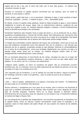 madre que le dio a luz, por el amor del cielo, por lo que más quiera... le imploro que
volvamos a buscar la caja!

Durante un momento el capitán pareció conmovido por las súplicas, pero no tardó en
recobrar su aire adusto y replicó:

-Señor Wyatt, usted está loco, y no lo escucharé. ¡Siéntese le digo, o hará zozobrar el bote!
¡Vosotros, sujetadlo... pronto... o saltará al agua...! ¡Ah... demasiado tarde!

En efecto, al decir el capitán estas palabras, Wyatt se había arrojado al agua y, como todavía
estábamos al socaire del buque, logró, tras un sobrehumano esfuerzo, sujetarse de una
cuerda que colgaba a proa. Un instante después trepaba a cubierta y corría frenéticamente
hacia la escotilla que llevaba a los camarotes.

Entretanto habíamos sido llevados hacia la popa del barco y, sin la protección de su casco,
quedamos inmediatamente a merced del terrible oleaje. Nos esforzamos por acercarnos otra
vez, pero nuestro pequeño bote era como una pluma en el soplo de la tempestad. Nos bastó
una ojeada para comprender que el destino del infortunado artista estaba sellado.

A medida que aumentaba nuestra distancia del buque casi sumergido, vimos que el loco (ya
que sólo podíamos considerarlo como tal) aparecía otra vez en cubierta y, con fuerzas que
parecían las de un gigante, arrastraba consigo la caja oblonga. Mientras lo contemplábamos
en el colmo de la estupefacción, vimos que arrollaba rápidamente una cuerda a la caja y la
pasaba luego varias veces por su cuerpo. Un instante después ambos caían al mar,
desapareciendo instantáneamente y para siempre.

Por un momento detuvimos el movimiento de los remos, clavados los ojos en el lugar del
drama. Por fin reanudamos nuestros esfuerzos, y pasó una hora sin que nadie dijera una
palabra. Yo me atreví, por fin, a insinuar una observación.

-¿Reparó usted, capitán, en cómo se hundieron de golpe? ¿No es sumamente curioso?
Confieso que, por un momento, tuve una débil esperanza de que Wyatt se salvaría, al ver que
se ataba a la caja y se confiaba así al mar.

-Por supuesto que se hundieron, y con la rapidez de una bala de plomo -repuso el capitán-.
Sin embargo volverán a subir a la superficie... pero no antes de que la sal se disuelva.

-¡La sal! -exclamé.

-¡Shh...! -dijo el capitán, señalándome a la esposa y hermanas del muerto-. Ya hablaremos
de esas cosas en un momento más oportuno.

Mucho sufrimos, y escapamos por muy poco de la muerte, pero la fortuna nos favoreció al
igual que a nuestros camaradas de la chalupa. Más muertos que vivos, después de cuatro
días de horrible angustia, tocamos tierra en la playa opuesta a Roanoke Island.
Permanecimos allí una semana, pues los raqueros no nos trataron mal, y finalmente hallamos
la manera de llegar a Nueva York.

Un mes después de la pérdida del Independence, me encontré casualmente en Broadway con
el capitán Hardy. Como es natural, nuestra conversación versó sobre el naufragio y, en
especial, sobre el triste destino del pobre Wyatt. En esa ocasión me enteré de los detalles
siguientes:
 