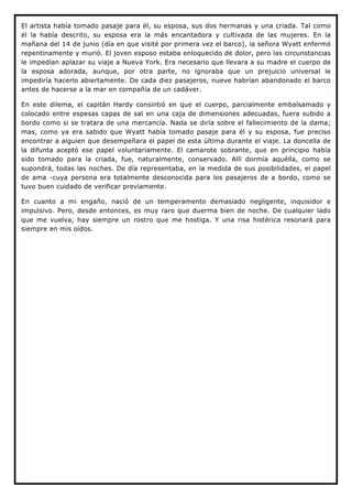 El artista había tomado pasaje para él, su esposa, sus dos hermanas y una criada. Tal como
él la había descrito, su esposa era la más encantadora y cultivada de las mujeres. En la
mañana del 14 de junio (día en que visité por primera vez el barco), la señora Wyatt enfermó
repentinamente y murió. El joven esposo estaba enloquecido de dolor, pero las circunstancias
le impedían aplazar su viaje a Nueva York. Era necesario que llevara a su madre el cuerpo de
la esposa adorada, aunque, por otra parte, no ignoraba que un prejuicio universal le
impediría hacerlo abiertamente. De cada diez pasajeros, nueve habrían abandonado el barco
antes de hacerse a la mar en compañía de un cadáver.

En este dilema, el capitán Hardy consintió en que el cuerpo, parcialmente embalsamado y
colocado entre espesas capas de sal en una caja de dimensiones adecuadas, fuera subido a
bordo como si se tratara de una mercancía. Nada se diría sobre el fallecimiento de la dama;
mas, como ya era sabido que Wyatt había tomado pasaje para él y su esposa, fue preciso
encontrar a alguien que desempeñara el papel de esta última durante el viaje. La doncella de
la difunta aceptó ese papel voluntariamente. El camarote sobrante, que en principio había
sido tomado para la criada, fue, naturalmente, conservado. Allí dormía aquélla, como se
supondrá, todas las noches. De día representaba, en la medida de sus posibilidades, el papel
de ama -cuya persona era totalmente desconocida para los pasajeros de a bordo, como se
tuvo buen cuidado de verificar previamente.

En cuanto a mi engaño, nació de un temperamento demasiado negligente, inquisidor e
impulsivo. Pero, desde entonces, es muy raro que duerma bien de noche. De cualquier lado
que me vuelva, hay siempre un rostro que me hostiga. Y una risa histérica resonará para
siempre en mis oídos.
 