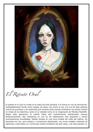 El Retrato Oval


El castillo en el cual mi criado se le había ocurrido penetrar a la fuerza en vez de permitirme,
malhadadamente herido como estaba, de pasar una noche al ras, era uno de esos edificios
mezcla de grandeza y de melancolía que durante tanto tiempo levantaron sus altivas frentes
en medio de los Apeninos, tanto en la realidad como en la imaginación de Mistress Radcliffe.
Según toda apariencia, el castillo había sido recientemente abandonado, aunque
temporariamente. Nos instalamos en una de las habitaciones más pequeñas y menos
suntuosamente amuebladas. Estaba situada en una torre aislada del resto del edificio. Su
decorado era rico, pero antiguo y sumamente deteriorado. Los muros estaban cubiertos de
tapicerías y adornados con numerosos trofeos heráldicos de toda clase, y de ellos pendían un
 
