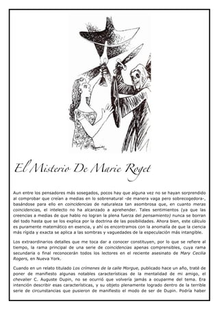 El Misterio De Marie Roget


Aun entre los pensadores más sosegados, pocos hay que alguna vez no se hayan sorprendido
al comprobar que creían a medias en lo sobrenatural -de manera vaga pero sobrecogedora-,
basándose para ello en coincidencias de naturaleza tan asombrosa que, en cuanto meras
coincidencias, el intelecto no ha alcanzado a aprehender. Tales sentimientos (ya que las
creencias a medias de que hablo no logran la plena fuerza del pensamiento) nunca se borran
del todo hasta que se los explica por la doctrina de las posibilidades. Ahora bien, este cálculo
es puramente matemático en esencia, y ahí os encontramos con la anomalía de que la ciencia
más rígida y exacta se aplica a las sombras y vaguedades de la especulación más intangible.

Los extraordinarios detalles que me toca dar a conocer constituyen, por lo que se refiere al
tiempo, la rama principal de una serie de coincidencias apenas comprensibles, cuya rama
secundaria o final reconocerán todos los lectores en el reciente asesinato de Mary Cecilia
Rogers, en Nueva York.

Cuando en un relato titulado Los crímenes de la calle Morgue, publicado hace un año, traté de
poner de manifiesto algunas notables características de la mentalidad de mi amigo, el
chevalier C. Auguste Dupin, no se ocurrió que volvería jamás a ocuparme del tema. Era
intención describir esas características, y su objeto plenamente logrado dentro de la terrible
serie de circunstancias que pusieron de manifiesto el modo de ser de Dupin. Podría haber
 