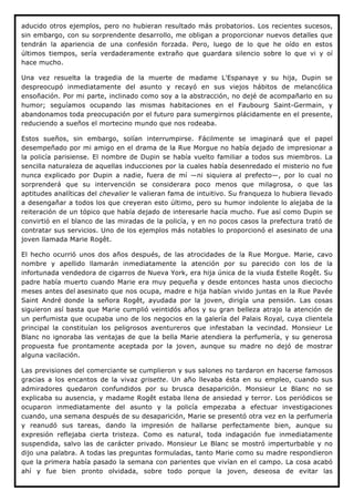 aducido otros ejemplos, pero no hubieran resultado más probatorios. Los recientes sucesos,
sin embargo, con su sorprendente desarrollo, me obligan a proporcionar nuevos detalles que
tendrán la apariencia de una confesión forzada. Pero, luego de lo que he oído en estos
últimos tiempos, sería verdaderamente extraño que guardara silencio sobre lo que vi y oí
hace mucho.

Una vez resuelta la tragedia de la muerte de madame L'Espanaye y su hija, Dupin se
despreocupó inmediatamente del asunto y recayó en sus viejos hábitos de melancólica
ensoñación. Por mi parte, inclinado como soy a la abstracción, no dejé de acompañarlo en su
humor; seguíamos ocupando las mismas habitaciones en el Faubourg Saint-Germain, y
abandonamos toda preocupación por el futuro para sumergirnos plácidamente en el presente,
reduciendo a sueños el mortecino mundo que nos rodeaba.

Estos sueños, sin embargo, solían interrumpirse. Fácilmente se imaginará que el papel
desempeñado por mi amigo en el drama de la Rue Morgue no había dejado de impresionar a
la policía parisiense. El nombre de Dupin se había vuelto familiar a todos sus miembros. La
sencilla naturaleza de aquellas inducciones por la cuales había desenredado el misterio no fue
nunca explicado por Dupin a nadie, fuera de mí —ni siquiera al prefecto—, por lo cual no
sorprenderá que su intervención se considerara poco menos que milagrosa, o que las
aptitudes analíticas del chevalier le valieran fama de intuitivo. Su franqueza lo hubiera llevado
a desengañar a todos los que creyeran esto último, pero su humor indolente lo alejaba de la
reiteración de un tópico que había dejado de interesarle hacía mucho. Fue así como Dupin se
convirtió en el blanco de las miradas de la policía, y en no pocos casos la prefectura trató de
contratar sus servicios. Uno de los ejemplos más notables lo proporcionó el asesinato de una
joven llamada Marie Rogêt.

El hecho ocurrió unos dos años después, de las atrocidades de la Rue Morgue. Marie, cavo
nombre y apellido llamarán inmediatamente la atención por su parecido con los de la
infortunada vendedora de cigarros de Nueva York, era hija única de la viuda Estelle Rogêt. Su
padre había muerto cuando Marie era muy pequeña y desde entonces hasta unos dieciocho
meses antes del asesinato que nos ocupa, madre e hija habían vivido juntas en la Rue Pavée
Saint André donde la señora Rogêt, ayudada por la joven, dirigía una pensión. Las cosas
siguieron así basta que Marie cumplió veintidós años y su gran belleza atrajo la atención de
un perfumista que ocupaba uno de los negocios en la galería del Palais Royal, cuya clientela
principal la constituían los peligrosos aventureros que infestaban la vecindad. Monsieur Le
Blanc no ignoraba las ventajas de que la bella Marie atendiera la perfumería, y su generosa
propuesta fue prontamente aceptada por la joven, aunque su madre no dejó de mostrar
alguna vacilación.

Las previsiones del comerciante se cumplieron y sus salones no tardaron en hacerse famosos
gracias a los encantos de la vivaz grisette. Un año llevaba ésta en su empleo, cuando sus
admiradores quedaron confundidos por su brusca desaparición. Monsieur Le Blanc no se
explicaba su ausencia, y madame Rogêt estaba llena de ansiedad y terror. Los periódicos se
ocuparon inmediatamente del asunto y la policía empezaba a efectuar investigaciones
cuando, una semana después de su desaparición, Marie se presentó otra vez en la perfumería
y reanudó sus tareas, dando la impresión de hallarse perfectamente bien, aunque su
expresión reflejaba cierta tristeza. Como es natural, toda indagación fue inmediatamente
suspendida, salvo las de carácter privado. Monsieur Le Blanc se mostró imperturbable y no
dijo una palabra. A todas las preguntas formuladas, tanto Marie como su madre respondieron
que la primera había pasado la semana con parientes que vivían en el campo. La cosa acabó
ahí y fue bien pronto olvidada, sobre todo porque la joven, deseosa de evitar las
 