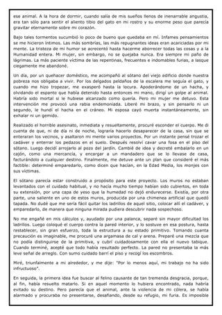 ese animal. A la hora de dormir, cuando salía de mis sueños llenos de inenarrable angustia,
era tan sólo para sentir el aliento tibio del gato en mi rostro y su enorme peso que parecía
gravitar eternamente sobre mi corazón.

Bajo tales tormentos sucumbió lo poco de bueno que quedaba en mí. Infames pensamientos
se me hicieron íntimos. Las más sombrías, las más repugnantes ideas eran acariciadas por mi
mente. La tristeza de mi humor se acrecentó hasta hacerme aborrecer todas las cosas y a la
Humanidad entera. Mi mujer, sin embargo, no se quejaba nunca. Era siempre mi paño de
lágrimas. La más paciente víctima de las repentinas, frecuentes e indomables furias, a lasque
ciegamente me abandoné.

Un día, por un quehacer doméstico, me acompañó al sótano del viejo edificio donde nuestra
pobreza nos obligaba a vivir. Por los delgados peldaños de la escalera me seguía el gato, y
cuando me hizo tropezar, me exasperó hasta la locura. Apoderándome de un hacha, y
olvidando el espanto que había detenido hasta entonces mi mano, dirigí un golpe al animal.
Habría sido mortal si le hubiese alcanzado como quería. Pero mi mujer me detuvo. Esta
intervención me provocó una rabia endemoniada. Liberé mi brazo, y sin pensarlo ni un
segundo, le hundí el hacha en el cráneo. Mi esposa cayó muerta instantáneamente, sin
exhalar ni un gemido.

Realizado el horrible asesinato, inmediata y resueltamente, procuré esconder el cuerpo. Me di
cuenta de que, ni de día ni de noche, lograría hacerlo desaparecer de la casa, sin que se
enteraran los vecinos, y asaltaron mi mente varios proyectos. Por un instante pensé trozar el
cadáver y enterrar los pedazos en el suelo. Después resolví cavar una fosa en el piso del
sótano. Luego decidí arrojarlo al pozo del jardín. Cambié de idea y decreté embalarlo en un
cajón, como una mercancía, y encargar a un mandadero que se lo llevase de casa,
facturándolo a cualquier destino. Finalmente, me detuve ante un plan que consideré el más
factible: determiné emparedarlo, como dicen que hacían, en la Edad Media, los monjes con
sus víctimas.

El sótano parecía estar construido a propósito para este proyecto. Los muros no estaban
levantados con el cuidado habitual, y no hacía mucho tiempo habían sido cubiertos, en toda
su extensión, por una capa de yeso que la humedad no dejó endurecerse. Existía, por otra
parte, una saliente en uno de estos muros, producida por una chimenea artificial que quedó
tapada. No dudé que me sería fácil quitar los ladrillos de aquel sitio, colocar allí el cadáver, y
emparedarlo, de manera que ninguna mirada pudiera descubrir nada sospechoso.

No me engañé en mis cálculos y, ayudado por una palanca, separé sin mayor dificultad los
ladrillos. Luego coloqué el cuerpo contra la pared interior, y lo sostuve en esa postura, hasta
restablecer, sin gran esfuerzo, toda la estructura a su estado primitivo. Tomando cuanta
precaución es imaginable, me procuré una argamasa de cal y arena. Preparé una mezcla que
no podía distinguirse de la primitiva, y cubrí cuidadosamente con ella el nuevo tabique.
Cuando terminé, acepté que todo había resultado perfecto. La pared no presentaba la más
leve señal de arreglo. Con sumo cuidado barrí el piso y recogí los escombros.

Miré, triunfalmente a mi alrededor, y me dije: "Por lo menos aquí, mi trabajo no ha sido
infructuoso”.

En seguida, la primera idea fue buscar al felino causante de tan tremenda desgracia, porque,
al fin, había resuelto matarlo. Si en aquel momento lo hubiera encontrado, nada habría
evitado su destino. Pero parecía que el animal, ante la violencia de mi cólera, se había
alarmado y procuraba no presentarse, desafiando, desde su refugio, mi furia. Es imposible
 