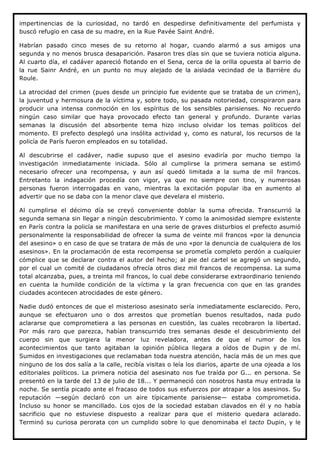 impertinencias de la curiosidad, no tardó en despedirse definitivamente del perfumista y
buscó refugio en casa de su madre, en la Rue Pavée Saint André.

Habrían pasado cinco meses de su retorno al hogar, cuando alarmó a sus amigos una
segunda y no menos brusca desaparición. Pasaron tres días sin que se tuviera noticia alguna.
Al cuarto día, el cadáver apareció flotando en el Sena, cerca de la orilla opuesta al barrio de
la rue Sainr André, en un punto no muy alejado de la aislada vecindad de la Barrière du
Roule.

La atrocidad del crimen (pues desde un principio fue evidente que se trataba de un crimen),
la juventud y hermosura de la víctima y, sobre todo, su pasada notoriedad, conspiraron para
producir una intensa conmoción en los espíritus de los sensibles parisienses. No recuerdo
ningún caso similar que haya provocado efecto tan general y profundo. Durante varias
semanas la discusión del absorbente tema hizo incluso olvidar los temas políticos del
momento. El prefecto desplegó una insólita actividad y, como es natural, los recursos de la
policía de París fueron empleados en su totalidad.

Al descubrirse el cadáver, nadie supuso que el asesino evadiría por mucho tiempo la
investigación inmediatamente iniciada. Sólo al cumplirse la primera semana se estimó
necesario ofrecer una recompensa, y aun así quedó limitada a la suma de mil francos.
Entretanto la indagación procedía con vigor, ya que no siempre con tino, y numerosas
personas fueron interrogadas en vano, mientras la excitación popular iba en aumento al
advertir que no se daba con la menor clave que develara el misterio.

Al cumplirse el décimo día se creyó conveniente doblar la suma ofrecida. Transcurrió la
segunda semana sin llegar a ningún descubrimiento. Y como la animosidad siempre existente
en París contra la policía se manifestara en una serie de graves disturbios el prefecto asumió
personalmente la responsabilidad de ofrecer la suma de veinte mil francos «por la denuncia
del asesino» o en caso de que se tratara de más de uno «por la denuncia de cualquiera de los
asesinos». En la proclamación de esta recompensa se prometía completo perdón a cualquier
cómplice que se declarar contra el autor del hecho; al pie del cartel se agregó un segundo,
por el cual un comité de ciudadanos ofrecía otros diez mil francos de recompensa. La suma
total alcanzaba, pues, a treinta mil francos, lo cual debe considerarse extraordinario teniendo
en cuenta la humilde condición de la víctima y la gran frecuencia con que en las grandes
ciudades acontecen atrocidades de este género.

Nadie dudó entonces de que el misterioso asesinato sería inmediatamente esclarecido. Pero,
aunque se efectuaron uno o dos arrestos que prometían buenos resultados, nada pudo
aclararse que comprometiera a las personas en cuestión, las cuales recobraron la libertad.
Por más raro que parezca, habían transcurrido tres semanas desde el descubrimiento del
cuerpo sin que surgiera la menor luz reveladora, antes de que el rumor de los
acontecimientos que tanto agitaban la opinión pública llegara a oídos de Dupin y de mí.
Sumidos en investigaciones que reclamaban toda nuestra atención, hacía más de un mes que
ninguno de los dos salía a la calle, recibía visitas o leía los diarios, aparte de una ojeada a los
editoriales políticos. La primera noticia del asesinato nos fue traída por G... en persona. Se
presentó en la tarde del 13 de julio de 18... Y permaneció con nosotros hasta muy entrada la
noche. Se sentía picado ante el fracaso de todos sus esfuerzos por atrapar a los asesinos. Su
reputación —según declaró con un aire típicamente parisiense— estaba comprometida.
Incluso su honor se mancillado. Los ojos de la sociedad estaban clavados en él y no había
sacrificio que no estuviese dispuesto a realizar para que el misterio quedara aclarado.
Terminó su curiosa perorata con un cumplido sobre lo que denominaba el tacto Dupin, y le
 