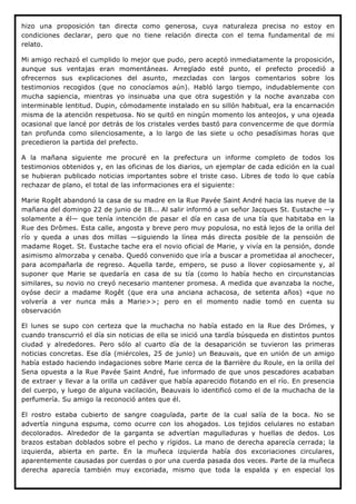 hizo una proposición tan directa como generosa, cuya naturaleza precisa no estoy en
condiciones declarar, pero que no tiene relación directa con el tema fundamental de mi
relato.

Mi amigo rechazó el cumplido lo mejor que pudo, pero aceptó inmediatamente la proposición,
aunque sus ventajas eran momentáneas. Arreglado esté punto, el prefecto procedió a
ofrecernos sus explicaciones del asunto, mezcladas con largos comentarios sobre los
testimonios recogidos (que no conocíamos aún). Habló largo tiempo, indudablemente con
mucha sapiencia, mientras yo insinuaba una que otra sugestión y la noche avanzaba con
interminable lentitud. Dupin, cómodamente instalado en su sillón habitual, era la encarnación
misma de la atención respetuosa. No se quitó en ningún momento los anteojos, y una ojeada
ocasional que lancé por detrás de los cristales verdes bastó para convencerme de que dormía
tan profunda como silenciosamente, a lo largo de las siete u ocho pesadísimas horas que
precedieron la partida del prefecto.

A la mañana siguiente me procuré en la prefectura un informe completo de todos los
testimonios obtenidos y, en las oficinas de los diarios, un ejemplar de cada edición en la cual
se hubieran publicado noticias importantes sobre el triste caso. Libres de todo lo que cabía
rechazar de plano, el total de las informaciones era el siguiente:

Marie Rogêt abandonó la casa de su madre en la Rue Pavée Saint André hacia las nueve de la
mañana del domingo 22 de junio de 18... Al salir informó a un señor Jacques St. Eustache —y
solamente a él— que tenía intención de pasar el día en casa de una tía que habitaba en la
Rue des Drômes. Esta calle, angosta y breve pero muy populosa, no está lejos de la orilla del
río y queda a unas dos millas —siguiendo la línea más directa posible de la pensoión de
madame Roget. St. Eustache tache era el novio oficial de Marie, y vivía en la pensión, donde
asimismo almorzaba y cenaba. Quedó convenido que iría a buscar a prometidaa al anochecer,
para acompañarla de regreso. Aquella tarde, empero, se puso a llover copiosamente y, al
suponer que Marie se quedaría en casa de su tía (como lo había hecho en circunstancias
similares, su novio no creyó necesario mantener promesa. A medida que avanzaba la noche,
oyóse decir a madame Rogêt (que era una anciana achacosa, de setenta años) «que no
volvería a ver nunca más a Marie>>; pero en el momento nadie tomó en cuenta su
observación

El lunes se supo con certeza que la muchacha no había estado en la Rue des Drómes, y
cuando transcurrió el día sin noticias de ella se inició una tardía búsqueda en distintos puntos
ciudad y alrededores. Pero sólo al cuarto día de la desaparición se tuvieron las primeras
noticias concretas. Ese día (miércoles, 25 de junio) un Beauvais, que en unión de un amigo
había estado haciendo indagaciones sobre Marie cerca de la Barrière du Roule, en la orilla del
Sena opuesta a la Rue Pavée Saint André, fue informado de que unos pescadores acababan
de extraer y llevar a la orilla un cadáver que había aparecido flotando en el río. En presencia
del cuerpo, y luego de alguna vacilación, Beauvais lo identificó como el de la muchacha de la
perfumería. Su amigo la reconoció antes que él.

El rostro estaba cubierto de sangre coagulada, parte de la cual salía de la boca. No se
advertía ninguna espuma, como ocurre con los ahogados. Los tejidos celulares no estaban
decolorados. Alrededor de la garganta se advertían magulladuras y huellas de dedos. Los
brazos estaban doblados sobre el pecho y rígidos. La mano de derecha aparecía cerrada; la
izquierda, abierta en parte. En la muñeca izquierda había dos excoriaciones circulares,
aparentemente causadas por cuerdas o por una cuerda pasada dos veces. Parte de la muñeca
derecha aparecía también muy excoriada, mismo que toda la espalda y en especial los
 