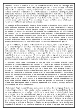 omoplatos. Al traer el cuerpo a la orilla los pescadores lo habían atado con una soga, pero
ninguna de las excoriaciones había sido producida por ésta. El cuello aparecía sumamente
hinchado. No se veía ninguna herida, ni contusiones que provinieran de golpes. Alrededor del
cuello se encontró un cordón atado con tanta fuerza que no se alcanzaba a distinguirlo, de tal
modo estaba incrustado en la carne; había sido asegurado con un nudo situado exactamente
debajo de la oreja izquierda. Esto solo hubiera bastado para provocar la muerte. El testimonio
médico dejó expresamente establecida la virtud de la difunta, expresando que había sido
sometida a una brutal violencia. Al ser encontrado el cuerpo se hallaba en un estado que no
impedía su identificación por parte de sus conocidos.

Las ropas de la víctima aparecían llenas de desgarrones y en desorden. Una tira de un pie de
ancho había sido arrancada del vestido, desde el ruedo de la falda hasta la cintura, pero no
desprendida por completo. Aparecía arrollada tres veces en la cintura y asegurada mediante
una especie de ligadura en la espalda. La bata que Marie llevaba debajo del vestido era de
fina muselina; una tira de dieciocho pulgadas de ancho había sido arrancada por completo de
esta prenda, de manera muy cuidadosa y regular. Dicha tira apareció alrededor del cuello,
pero no apretada, aunque había sido asegurada con un nudo finísimo. Sobre la tira de
muselina y el cordón había un lazo procedente de una cofia, que aún colgaba de él. Dicho
lazo estaba asegurado con un nudo de marinero, y no con el que emplean las señoras.

Luego de identificado, el cadáver no fue conducido a la morgue, como se acostumbraba, ya
que la formalidad parecía superflua, sino enterrado presurosamente no lejos del lugar donde
fuera extraído del agua. Gracias a los esfuerzos de Beauvais, el asunto se mantuvo
cuidadosamente en secreto y transcurrieron varios días antes de que el interés público
despertara. Un semanario, sin embargo, se ocupó por fin del tema; exhumóse el cadáver,
procediéndose a un nuevo examen del mismo, pero nada se agregó a lo anteriormente
conocido. Mas esta vez se mostraron las ropas a la madre y amigos de Marie, quienes las
identificaron como las que vestía la muchacha al abandonar su casa.

La agitación, entre tanto, aumentaba de hora en hora. Numerosas personas fueron
arrestadas y puestas nuevamente en libertad. St. Eustache en especial. Provocaba vivas
sospechas, pues en un comienzo fue incapaz de explicar satisfactoriamente sus movimientos
a lo largo del domingo en que Marie salió de su casa. Más tarde, empero, presentó a
monsieur G... testimonios escritos que daban cuenta clara de cada hora del día en cuestión. A
medida que transcurría el tiempo sin que se hiciera el menor descubrimiento, empezaron a
circular mil rumores contradictorios, y los periodistas se entregaron a la tarea de proponer
sugestiones. Entre ellas, la que más llamó la atención fue la de que Marie Rogêt estaba
todavía viva, y que el cuerpo hallado en el Sena correspondía a alguna otra desventurada
mujer. Creo oportuno someter al lector al lector los pasajes que contienen la sugestión
aludida. Son transcripción literal de artículos aparecidos en L´Etoile 9, periódico redactado
habitualmente con mucha competencia.

«Mademoiselle Rogêt abandonó la casa su madre en la mañana del domingo 22 de junio, con
el ostensible propósito de visitar a su tía o a algún otro pariente en la Rue des Drômes. Desde
esa hora, nadie parece haber vuelto a verla. No hay la menor huella ni noticia. Hasta la fecha,
por lo menos, no se ha presentado nadie que la haya visto una vez que salió de la casa
materna. Ahora bien, aunque carecemos de testimonios de que Marie Rogêt se hallaba aún
entre los vivos después de las nueve de la mañana del domingo 22 de junio, hay pruebas de
que lo estaba hasta esa hora. El miércoles, a mediodía, un cuerpo de mujer fue descubierto a
flote cerca de la orilla de la Barrière du Roule. Aun presumiendo que Marie Rogeêt fuera
arrojada al río dentro de las tres horas siguientes a la salida de su casa, esto significa un
 