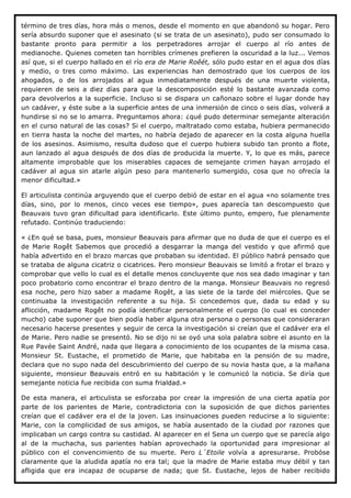 término de tres días, hora más o menos, desde el momento en que abandonó su hogar. Pero
sería absurdo suponer que el asesinato (si se trata de un asesinato), pudo ser consumado lo
bastante pronto para permitir a los perpetradores arrojar el cuerpo al río antes de
medianoche. Quienes cometen tan horribles crímenes prefieren la oscuridad a la luz... Vemos
así que, si el cuerpo hallado en el río era de Marie Roêét, sólo pudo estar en el agua dos días
y medio, o tres como máximo. Las experiencias han demostrado que los cuerpos de los
ahogados, o de los arrojados al agua inmediatamente después de una muerte violenta,
requieren de seis a diez días para que la descomposición esté lo bastante avanzada como
para devolverlos a la superficie. Incluso si se dispara un cañonazo sobre el lugar donde hay
un cadáver, y éste sube a la superficie antes de una inmersión de cinco o seis días, volverá a
hundirse si no se lo amarra. Preguntamos ahora: ¿qué pudo determinar semejante alteración
en el curso natural de las cosas? Si el cuerpo, maltratado como estaba, hubiera permanecido
en tierra hasta la noche del martes, no habría dejado de aparecer en la costa alguna huella
de los asesinos. Asimismo, resulta dudoso que el cuerpo hubiera subido tan pronto a flote,
aun lanzado al agua después de dos días de producida la muerte. Y, lo que es más, parece
altamente improbable que los miserables capaces de semejante crimen hayan arrojado el
cadáver al agua sin atarle algún peso para mantenerlo sumergido, cosa que no ofrecía la
menor dificultad.»

El articulista continúa arguyendo que el cuerpo debió de estar en el agua «no solamente tres
días, sino, por lo menos, cinco veces ese tiempo», pues aparecía tan descompuesto que
Beauvais tuvo gran dificultad para identificarlo. Este último punto, empero, fue plenamente
refutado. Continúo traduciendo:

« ¿En qué se basa, pues, monsieur Beauvais para afirmar que no duda de que el cuerpo es el
de Marie Rogêt Sabemos que procedió a desgarrar la manga del vestido y que afirmó que
había advertido en el brazo marcas que probaban su identidad. El público habrá pensado que
se trataba de alguna cicatriz o cicatrices. Pero monsieur Beauvais se limitó a frotar el brazo y
comprobar que vello lo cual es el detalle menos concluyente que nos sea dado imaginar y tan
poco probatorio como encontrar el brazo dentro de la manga. Monsieur Beauvais no regresó
esa noche, pero hizo saber a madame Rogêt, a las siete de la tarde del miércoles. Que se
continuaba la investigación referente a su hija. Si concedemos que, dada su edad y su
aflicción, madame Rogêt no podía identificar personalmente el cuerpo (lo cual es conceder
mucho) cabe suponer que bien podía haber alguna otra persona o personas que consideraran
necesario hacerse presentes y seguir de cerca la investigación si creían que el cadáver era el
de Marie. Pero nadie se presentó. No se dijo ni se oyó una sola palabra sobre el asunto en la
Rue Pavée Saint André, nada que llegara a conocimiento de los ocupantes de la misma casa.
Monsieur St. Eustache, el prometido de Marie, que habitaba en la pensión de su madre,
declara que no supo nada del descubrimiento del cuerpo de su novia hasta que, a la mañana
siguiente, monsieur Beauvais entró en su habitación y le comunicó la noticia. Se diría que
semejante noticia fue recibida con suma frialdad.»

De esta manera, el articulista se esforzaba por crear la impresión de una cierta apatía por
parte de los parientes de Marie, contradictoria con la suposición de que dichos parientes
creían que el cadáver era el de la joven. Las insinuaciones pueden reducirse a lo siguiente:
Marie, con la complicidad de sus amigos, se había ausentado de la ciudad por razones que
implicaban un cargo contra su castidad. Al aparecer en el Sena un cuerpo que se parecía algo
al de la muchacha, sus parientes habían aprovechado la oportunidad para impresionar al
público con el convencimiento de su muerte. Pero L´Etoile volvía a apresurarse. Probóse
claramente que la aludida apatía no era tal; que la madre de Marie estaba muy débil y tan
afligida que era incapaz de ocuparse de nada; que St. Eustache, lejos de haber recibido
 