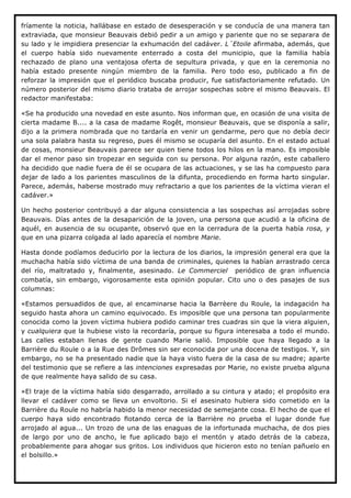 fríamente la noticia, hallábase en estado de desesperación y se conducía de una manera tan
extraviada, que monsieur Beauvais debió pedir a un amigo y pariente que no se separara de
su lado y le impidiera presenciar la exhumación del cadáver. L´Etoile afirmaba, además, que
el cuerpo había sido nuevamente enterrado a costa del municipio, que la familia había
rechazado de plano una ventajosa oferta de sepultura privada, y que en la ceremonia no
había estado presente ningún miembro de la familia. Pero todo eso, publicado a fin de
reforzar la impresión que el periódico buscaba producir, fue satisfactoriamente refutado. Un
número posterior del mismo diario trataba de arrojar sospechas sobre el mismo Beauvais. El
redactor manifestaba:

«Se ha producido una novedad en este asunto. Nos informan que, en ocasión de una visita de
cierta madame B.... a la casa de madame Rogêt, monsieur Beauvais, que se disponía a salir,
dijo a la primera nombrada que no tardaría en venir un gendarme, pero que no debía decir
una sola palabra hasta su regreso, pues él mismo se ocuparía del asunto. En el estado actual
de cosas, monsieur Beauvais parece ser quien tiene todos los hilos en la mano. Es imposible
dar el menor paso sin tropezar en seguida con su persona. Por alguna razón, este caballero
ha decidido que nadie fuera de él se ocupara de las actuaciones, y se las ha compuesto para
dejar de lado a los parientes masculinos de la difunta, procediendo en forma harto singular.
Parece, además, haberse mostrado muy refractario a que los parientes de la víctima vieran el
cadáver.»

Un hecho posterior contribuyó a dar alguna consistencia a las sospechas así arrojadas sobre
Beauvais. Días antes de la desaparición de la joven, una persona que acudió a la oficina de
aquél, en ausencia de su ocupante, observó que en la cerradura de la puerta había rosa, y
que en una pizarra colgada al lado aparecía el nombre Marie.

Hasta donde podíamos deducirlo por la lectura de los diarios, la impresión general era que la
muchacha había sido víctima de una banda de criminales, quienes la habían arrastrado cerca
del río, maltratado y, finalmente, asesinado. Le Commerciel periódico de gran influencia
combatía, sin embargo, vigorosamente esta opinión popular. Cito uno o des pasajes de sus
columnas:

«Estamos persuadidos de que, al encaminarse hacia la Barrèere du Roule, la indagación ha
seguido hasta ahora un camino equivocado. Es imposible que una persona tan popularmente
conocida como la joven víctima hubiera podido caminar tres cuadras sin que la viera alguien,
y cualquiera que la hubiese visto la recordaría, porque su figura interesaba a todo el mundo.
Las calles estaban llenas de gente cuando Marie salió. Imposible que haya llegado a la
Barrière du Roule o a la Rue des Drômes sin ser econocida por una docena de testigos. Y, sin
embargo, no se ha presentado nadie que la haya visto fuera de la casa de su madre; aparte
del testimonio que se refiere a las intenciones expresadas por Marie, no existe prueba alguna
de que realmente haya salido de su casa.

»El traje de la víctima había sido desgarrado, arrollado a su cintura y atado; el propósito era
llevar el cadáver como se lleva un envoltorio. Si el asesinato hubiera sido cometido en la
Barrière du Roule no habría habido la menor necesidad de semejante cosa. El hecho de que el
cuerpo haya sido encontrado flotando cerca de la Barrière no prueba el lugar donde fue
arrojado al agua... Un trozo de una de las enaguas de la infortunada muchacha, de dos pies
de largo por uno de ancho, le fue aplicado bajo el mentón y atado detrás de la cabeza,
probablemente para ahogar sus gritos. Los individuos que hicieron esto no tenían pañuelo en
el bolsillo.»
 
