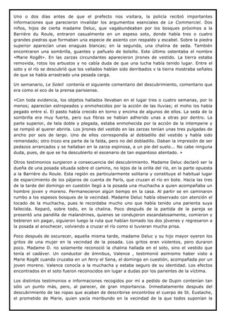 Uno o dos días antes de que el prefecto nos visitara, la policía recibió importantes
informaciones que parecieron invalidar los argumentos esenciales de Le Commerciel. Dos
niños, hijos de cierta madame Deluc, que vagabundeaban por los bosques próximos a la
Barrière du Roule, entraron casualmente en un espeso soto, donde había tres o cuatro
grandes piedras que formaban una especie de asiento con respaldo y escabel. Sobre la piedra
superior aparecían unas enaguas blancas; en la segunda, una chalina de seda. También
encontraron una sombrilla, guantes y pañuelo de bolsillo. Este último ostentaba el nombre
«Marie Rogêt». En las zarzas circundantes aparecieron jirones de vestido. La tierra estaba
removida, rotos los arbustos y no cabía duda de que una lucha había tenido lugar. Entre el
soto y el río se descubrió que los vallados habían sido derribados v la tierra mostraba señales
de que se había arrastrado una pesada carga.

Un semanario, Le Soleil contenía el siguiente comentario del descubrimiento, comentario que
era como el eco de la prensa parisiense.

«Con toda evidencia, los objetos hallados llevaban en el lugar tres o cuatro semanas, por lo
menos; aparecían estropeados y enmohecidos por la acción de las lluvias; el moho los había
pegado entre sí. El pasto había crecido en torno y encima de algunos de ellos. La seda de la
sombrilla era muy fuerte, pero sus fibras se habían adherido unas a otras por dentro. La
parte superior, de tela doble y plegada, estaba enmohecida por la acción de la intemperie y
se rompió al querer abrirla. Los jirones del vestido en las zarzas tenían unas tres pulgadas de
ancho por seis de largo. Uno de ellos correspondía al dobladillo del vestido y había sido
remendado; otro trozo era parte de la falda, pero no del dobladillo. Daban la impresión de ser
pedazos arrancados y se hallaban en la zarza espinosa, a un pie del suelo... No cabe ninguna
duda, pues, de que se ha descubierto el escenario de tan espantoso atentado. »

Otros testimonios surgieron a consecuencia del descubrimiento. Madame Deluc declaró ser la
dueña de una posada situada sobre el camino, no lejos de la orilla del río, en la parte opuesta
a la Barrière du Roule. Esta región es particularmente solitaria y constituye el habitual lugar
de esparcimiento de los pájaros de cuenta de París, que cruzan el río en bote. Hacia las tres
de la tarde del domingo en cuestión llegó a la posada una muchacha a quien acompañaba un
hombre joven y moreno. Permanecieron algún tiempo en la casa. Al partir se en caminaron
rumbo a los espesos bosques de la vecindad. Madame Deluc había observado con atención el
tocado de la muchacha, pues le recordaba mucho uno que había tenido una parienta suya
fallecida. Reparó, sobre todo, en la chalina. Poco después de la partida de la pareja se
presentó una pandilla de malandrines, quienes se condujeron escandalosamente, comieron y
bebieron sin pagar, siguieron luego la ruta que habían tomado los dos jóvenes y regresaron a
la posada al anochecer, volviendo a cruzar el río como si tuvieran mucha prisa.

Poco después de oscurecer, aquella misma tarde, madame Deluc y su hijo mayor oyeron los
gritos de una mujer en la vecindad de la posada. Los gritos eran violentos, pero duraron
poco. Madame D. no solamente reconoció la chalina hallada en el soto, sino el vestido que
tenía el cadáver. Un conductor de ómnibus, Valence , testimonió asimismo haber visto a
Marie Rogêt cuando cruzaba en un ferry el Sena, el domingo en cuestión, acompañada por un
joven moreno. Valence conocía a la muchacha y estaba seguro de su identidad. Los efectos
encontrados en el soto fueron reconocidos sin lugar a dudas por los parientes de la víctima.

Los distintos testimonios e informaciones recogidos por mí a pedido de Dupin contenían tan
sólo un punto más, pero, al parecer, de gran importancia. Inmediatamente después del
descubrimiento de las ropas que acaban de describirse encontróse el cuerpo de St. Eustache,
el prometido de Marie, quien yacía moribundo en la vecindad de la que todos suponían la
 
