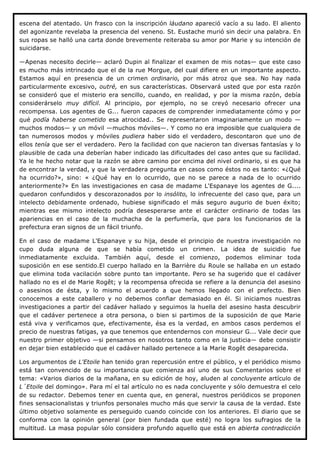 escena del atentado. Un frasco con la inscripción láudano apareció vacío a su lado. El aliento
del agonizante revelaba la presencia del veneno. St. Eustache murió sin decir una palabra. En
sus ropas se halló una carta donde brevemente reiteraba su amor por Marie y su intención de
suicidarse.

—Apenas necesito decirle— aclaró Dupin al finalizar el examen de mis notas— que este caso
es mucho más intrincado que el de la rue Morgue, del cual difiere en un importante aspecto.
Estamos aquí en presencia de un crimen ordinario, por más atroz que sea. No hay nada
particularmente excesivo, outré, en sus características. Observará usted que por esta razón
se consideró que el misterio era sencillo, cuando, en realidad, y por la misma razón, debía
considerárselo muy difícil. Al principio, por ejemplo, no se creyó necesario ofrecer una
recompensa. Los agentes de G... fueron capaces de comprender inmediatamente cómo y por
qué podía haberse cometido esa atrocidad.. Se representaron imaginariamente un modo —
muchos modos— y un móvil —muchos móviles—. Y como no era imposible que cualquiera de
tan numerosos modos y móviles pudiera haber sido el verdadero, descontaron que uno de
ellos tenía que ser el verdadero. Pero la facilidad con que nacieron tan diversas fantasías y lo
plausible de cada una deberían haber indicado las dificultades del caso antes que su facilidad.
Ya le he hecho notar que la razón se abre camino por encima del nivel ordinario, si es que ha
de encontrar la verdad, y que la verdadera pregunta en casos como éstos no es tanto: «¿Qué
ha ocurrido?», sino: « ¿Qué hay en lo ocurrido, que no se parece a nada de lo ocurrido
anteriormente?» En las investigaciones en casa de madame L'Espanaye los agentes de G....
quedaron confundidos y descorazonados por lo insólito, lo infrecuente del caso que, para un
intelecto debidamente ordenado, hubiese significado el más seguro augurio de buen éxito;
mientras ese mismo intelecto podría desesperarse ante el carácter ordinario de todas las
apariencias en el caso de la muchacha de la perfumería, que para los funcionarios de la
prefectura eran signos de un fácil triunfo.

En el caso de madame L'Espanaye y su hija, desde el principio de nuestra investigación no
cupo duda alguna de que se había cometido un crimen. La idea de suicidio fue
inmediatamente excluida. También aquí, desde el comienzo, podemos eliminar toda
suposición en ese sentido.El cuerpo hallado en la Barrière du Roule se hallaba en un estado
que elimina toda vacilación sobre punto tan importante. Pero se ha sugerido que el cadáver
hallado no es el de Marie Rogêt; y la recompensa ofrecida se refiere a la denuncia del asesino
o asesinos de ésta, y lo mismo el acuerdo a que hemos llegado con el prefecto. Bien
conocemos a este caballero y no debemos confiar demasiado en él. Si iniciamos nuestras
investigaciones a partir del cadáver hallado y seguimos la huella del asesino hasta descubrir
que el cadáver pertenece a otra persona, o bien si partimos de la suposición de que Marie
está viva y verificamos que, efectivamente, ésa es la verdad, en ambos casos perdemos el
precio de nuestras fatigas, ya que tenemos que entendernos con monsieur G... Vale decir que
nuestro primer objetivo —si pensamos en nosotros tanto como en la justicia— debe consistir
en dejar bien establecido que el cadáver hallado pertenece a la Marie Rogêt desaparecida.

Los argumentos de L'Etoile han tenido gran repercusión entre el público, y el periódico mismo
está tan convencido de su importancia que comienza así uno de sus Comentarios sobre el
tema: «Varios diarios de la mañana, en su edición de hoy, aluden al concluyente artículo de
L´Etoile del domingo». Para mí el tal artículo no es nada concluyente y sólo demuestra el celo
de su redactor. Debemos tener en cuenta que, en general, nuestros periódicos se proponen
fines sensacionalistas y triunfos personales mucho más que servir la causa de la verdad. Este
último objetivo solamente es perseguido cuando coincide con los anteriores. El diario que se
conforma con la opinión general (por bien fundada que esté) no logra los sufragios de la
multitud. La masa popular sólo considera profundo aquello que está en abierta contradicción
 