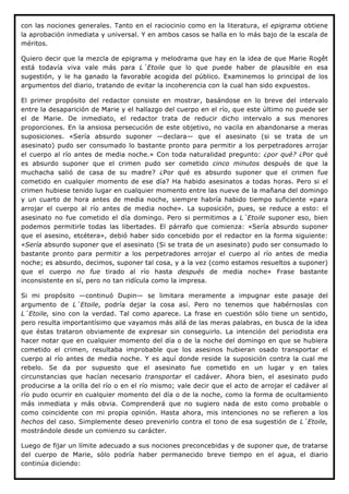 con las nociones generales. Tanto en el raciocinio como en la literatura, el epigrama obtiene
la aprobación inmediata y universal. Y en ambos casos se halla en lo más bajo de la escala de
méritos.

Quiero decir que la mezcla de epigrama y melodrama que hay en la idea de que Marie Rogêt
está todavía viva vale más para L´Etoile que lo que puede haber de plausible en esa
sugestión, y le ha ganado la favorable acogida del público. Examinemos lo principal de los
argumentos del diario, tratando de evitar la incoherencia con la cual han sido expuestos.

El primer propósito del redactor consiste en mostrar, basándose en lo breve del intervalo
entre la desaparición de Marie y el hallazgo del cuerpo en el río, que este último no puede ser
el de Marie. De inmediato, el redactor trata de reducir dicho intervalo a sus menores
proporciones. En la ansiosa persecución de este objetivo, no vacila en abandonarse a meras
suposiciones. «Sería absurdo suponer —declara— que el asesinato (si se trata de un
asesinato) pudo ser consumado lo bastante pronto para permitir a los perpetradores arrojar
el cuerpo al río antes de media noche.» Con toda naturalidad pregunto: ¿por qué? ¿Por qué
es absurdo suponer que el crimen pudo ser cometido cinco minutos después de que la
muchacha salió de casa de su madre? ¿Por qué es absurdo suponer que el crimen fue
cometido en cualquier momento de ese día? Ha habido asesinatos a todas horas. Pero si el
crimen hubiese tenido lugar en cualquier momento entre las nueve de la mañana del domingo
y un cuarto de hora antes de media noche, siempre habría habido tiempo suficiente «para
arrojar el cuerpo al río antes de media noche». La suposición, pues, se reduce a esto: el
asesinato no fue cometido el día domingo. Pero si permitimos a L´Etoile suponer eso, bien
podemos permitirle todas las libertades. El párrafo que comienza: «Sería absurdo suponer
que el asesino, etcétera», debió haber sido concebido por el redactor en la forma siguiente:
«Sería absurdo suponer que el asesinato (Si se trata de un asesinato) pudo ser consumado lo
bastante pronto para permitir a los perpetradores arrojar el cuerpo al río antes de media
noche; es absurdo, decimos, suponer tal cosa, y a la vez (como estamos resueltos a suponer)
que el cuerpo no fue tirado al río hasta después de media noche» Frase bastante
inconsistente en sí, pero no tan ridícula como la impresa.

Si mi propósito —continuó Dupin— se limitara meramente a impugnar este pasaje del
argumento de L´Etoile, podría dejar la cosa así. Pero no tenemos que habérnoslas con
L´Etoile, sino con la verdad. Tal como aparece. La frase en cuestión sólo tiene un sentido,
pero resulta importantísimo que vayamos más allá de las meras palabras, en busca de la idea
que éstas trataron obviamente de expresar sin conseguirlo. La intención del periodista era
hacer notar que en cualquier momento del día o de la noche del domingo en que se hubiera
cometido el crimen, resultaba improbable que los asesinos hubieran osado transportar el
cuerpo al río antes de media noche. Y es aquí donde reside la suposición contra la cual me
rebelo. Se da por supuesto que el asesinato fue cometido en un lugar y en tales
circunstancias que hacían necesario transportar el cadáver. Ahora bien, el asesinato pudo
producirse a la orilla del río o en el río mismo; vale decir que el acto de arrojar el cadáver al
río pudo ocurrir en cualquier momento del día o de la noche, como la forma de ocultamiento
más inmediata y más obvia. Comprenderá que no sugiero nada de esto como probable o
como coincidente con mi propia opinión. Hasta ahora, mis intenciones no se refieren a los
hechos del caso. Simplemente deseo prevenirlo contra el tono de esa sugestión de L´Etoile,
mostrándole desde un comienzo su carácter.

Luego de fijar un límite adecuado a sus nociones preconcebidas y de suponer que, de tratarse
del cuerpo de Marie, sólo podría haber permanecido breve tiempo en el agua, el diario
continúa diciendo:
 
