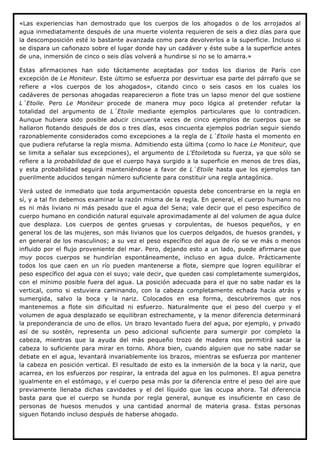 «Las experiencias han demostrado que los cuerpos de los ahogados o de los arrojados al
agua inmediatamente después de una muerte violenta requieren de seis a diez días para que
la descomposición esté lo bastante avanzada como para devolverlos a la superficie. Incluso si
se dispara un cañonazo sobre el lugar donde hay un cadáver y éste sube a la superficie antes
de una, inmersión de cinco o seis días volverá a hundirse si no se lo amarra.»

Estas afirmaciones han sido tácitamente aceptadas por todos los diarios de París con
excepción de Le Moniteur. Este último se esfuerza por desvirtuar esa parte del párrafo que se
refiere a «los cuerpos de los ahogados», citando cinco o seis casos en los cuales los
cadáveres de personas ahogadas reaparecieron a flote tras un lapso menor del que sostiene
L´Etoile. Pero Le Moniteur procede de manera muy poco lógica al pretender refutar la
totalidad del argumento de L´Etoile mediante ejemplos particulares que lo contradicen.
Aunque hubiera sido posible aducir cincuenta veces de cinco ejemplos de cuerpos que se
hallaron flotando después de dos o tres días, esos cincuenta ejemplos podrían seguir siendo
razonablemente considerados como excepciones a la regla de L´Etoile hasta el momento en
que pudiera refutarse la regla misma. Admitiendo esta última (como lo hace Le Moniteur, que
se limita a señalar sus excepciones), el argumento de L'Etoiletoda su fuerza, ya que sólo se
refiere a la probabilidad de que el cuerpo haya surgido a la superficie en menos de tres días,
y esta probabilidad seguirá manteniéndose a favor de L´Etoile hasta que los ejemplos tan
puerilmente aducidos tengan número suficiente para constituir una regla antagónica.

Verá usted de inmediato que toda argumentación opuesta debe concentrarse en la regla en
sí, y a tal fin debemos examinar la razón misma de la regla. En general, el cuerpo humano no
es ni más liviano ni más pesado que el agua del Sena; vale decir que el peso específico de
cuerpo humano en condición natural equivale aproximadamente al del volumen de agua dulce
que desplaza. Los cuerpos de gentes gruesas y corpulentas, de huesos pequeños, y en
general los de las mujeres, son más livianos que los cuerpos delgados, de huesos grandes, y
en general de los masculinos; a su vez el peso específico del agua de río se ve más o menos
influido por el flujo proveniente del mar. Pero, dejando esto a un lado, puede afirmarse que
muy pocos cuerpos se hundirían espontáneamente, incluso en agua dulce. Prácticamente
todos los que caen en un río pueden mantenerse a flote, siempre que logren equilibrar el
peso específico del agua con el suyo; vale decir, que queden casi completamente sumergidos,
con el mínimo posible fuera del agua. La posición adecuada para el que no sabe nadar es la
vertical, como si estuviera caminando, con la cabeza completamente echada hacia atrás y
sumergida, salvo la boca y la nariz. Colocados en esa forma, descubriremos que nos
mantenemos a flote sin dificultad ni esfuerzo. Naturalmente que el peso del cuerpo y el
volumen de agua desplazado se equilibran estrechamente, y la menor diferencia determinará
la preponderancia de uno de ellos. Un brazo levantado fuera del agua, por ejemplo, y privado
así de su sostén, representa un peso adicional suficiente para sumergir por completo la
cabeza, mientras que la ayuda del más pequeño trozo de madera nos permitirá sacar la
cabeza lo suficiente para mirar en torno. Ahora bien, cuando alguien que no sabe nadar se
debate en el agua, levantará invariablemente los brazos, mientras se esfuerza por mantener
la cabeza en posición vertical. El resultado de esto es la inmersión de la boca y la nariz, que
acarrea, en los esfuerzos por respirar, la entrada del agua en los pulmones. El agua penetra
igualmente en el estómago, y el cuerpo pesa más por la diferencia entre el peso del aire que
previamente llenaba dichas cavidades y el del líquido que las ocupa ahora. Tal diferencia
basta para que el cuerpo se hunda por regla general, aunque es insuficiente en caso de
personas de huesos menudos y una cantidad anormal de materia grasa. Estas personas
siguen flotando incluso después de haberse ahogado.
 