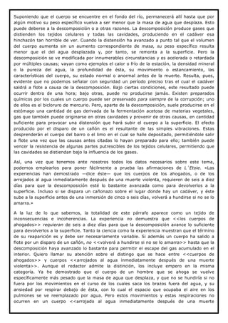 Suponiendo que el cuerpo se encuentre en el fondo del río, permanecerá allí hasta que por
algún motivo su peso específico vuelva a ser menor que la masa de agua que desplaza. Esto
puede deberse a la descomposición o a otras razones. La descomposición produce gases que
distienden los tejidos celulares y todas las cavidades, produciendo en el cadáver esa
hinchazón tan horrible de ver. Cuando la distensión ha avanzado a punto tal que el volumen
del cuerpo aumenta sin un aumento correspondiente de masa, su peso específico resulta
menor que el del agua desplazada y, por tanto, se remonta a la superficie. Pero la
descomposición se ve modificada por innumerables circunstancias y es acelerada o retardada
por múltiples causas; vayan como ejemplos el calor o frío de la estación, la densidad mineral
o la pureza del agua, la profundidad de ésta, su movimiento o estancamiento, las
características del cuerpo, su estado normal o anormal antes de la muerte. Resulta, pues,
evidente que no podemos señalar con seguridad un período preciso tras el cual el cadáver
saldrá a flote a causa de la descomposición. Bajo ciertas condiciones, este resultado puede
ocurrir dentro de una hora; bajo otras, puede no producirse jamás. Existen preparados
químicos por los cuales un cuerpo puede ser preservado para siempre de la corrupción; uno
de ellos es el bicloruro de mercurio. Pero, aparte de la descomposición, suele producirse en el
estómago una cantidad de gas derivada de la fermentación acetosa de materias vegetales,
gas que también puede originarse en otras cavidades y provenir de otras causas, en cantidad
suficiente para provocar una distensión que hará subir el cuerpo a la superficie. El efecto
producido por el disparo de un cañón es el resultante de las simples vibraciones. Estas
desprenderán el cuerpo del barro o el limo en el cual se halle depositado, permitiéndole salir
a flote una vez que las causas antes citadas lo hayan preparado para ello; también puede
vencer la resistencia de algunas partes putrescibles de los tejidos celulares, permitiendo que
las cavidades se distiendan bajo la influencia de los gases.

Así, una vez que tenemos ante nosotros todos los datos necesarios sobre este tema,
podemos emplearlos para poner fácilmente a prueba las afirmaciones de L´Etoie. «Las
experiencias han demostrado —dice éste— que los cuerpos de los ahogados, o de los
arrojados al agua inmediatamente después de una muerte violenta, requieren de seis a diez
días para que la descomposición esté lo bastante avanzada como para devolverlos a la
superficie. Incluso si se dispara un cañonazo sobre el lugar donde hay un cadáver, y éste
sube a la superficie antes de una inmersión de cinco o seis días, volverá a hundirse si no se lo
amarra.»

A la luz de lo que sabemos, la totalidad de este párrafo aparece como un tejido de
inconsecuencias e incoherencias. La experiencia no demuestra que <<los cuerpos de
ahogados>> requieran de seis a diez días para que la descomposición avance lo suficiente
para devolverlos a la superficie. Tanto la ciencia como la experiencia muestran que el término
de su reaparición es y debe ser necesariamente variable. Si además un cuerpo ha salido a
flote por un disparo de un cañón, no <<volverá a hundirse si no se lo amarra>> hasta que la
descomposición haya avanzado lo bastante para permitir el escape del gas acumulado en el
interior. Quiero llamar su atención sobre el distingo que se hace entre <<cuerpos de
ahogados>> y cuerpos <<arrojados al agua inmediatamente después de una muerte
violenta>>. Aunque el redactor admite la distinción, los incluye empero en la misma
categoría. Ya he demostrado que el cuerpo de un hombre que se ahoga se vuelve
específicamente más pesado que la masa de agua que desplaza, y que no se hundiría si no
fuera por los movimientos en el curso de los cuales saca los brazos fuera del agua, y su
ansiedad por respirar debajo de ésta, con lo cual el espacio que ocupaba el aire en los
pulmones se ve reemplazado por agua. Pero estos movimientos y estas respiraciones no
ocurren en un cuerpo <<arrojado al agua inmediatamente después de una muerte
 