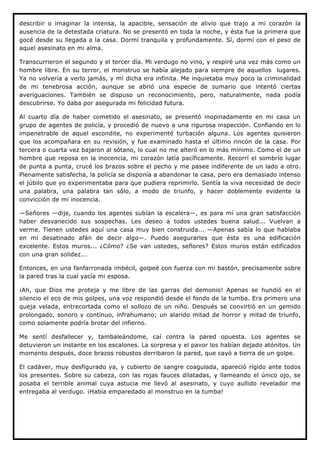 describir o imaginar la intensa, la apacible, sensación de alivio que trajo a mi corazón la
ausencia de la detestada criatura. No se presentó en toda la noche, y ésta fue la primera que
gocé desde su llegada a la casa. Dormí tranquila y profundamente. Sí, dormí con el peso de
aquel asesinato en mi alma.

Transcurrieron el segundo y el tercer día. Mi verdugo no vino, y respiré una vez más como un
hombre libre. En su terror, el monstruo se había alejado para siempre de aquellos lugares.
Ya no volvería a verlo jamás, y mi dicha era infinita. Me inquietaba muy poco la criminalidad
de mi tenebrosa acción, aunque se abrió una especie de sumario que intentó ciertas
averiguaciones. También se dispuso un reconocimiento, pero, naturalmente, nada podía
descubrirse. Yo daba por asegurada mi felicidad futura.

Al cuarto día de haber cometido el asesinato, se presentó inopinadamente en mi casa un
grupo de agentes de policía, y procedió de nuevo a una rigurosa inspección. Confiando en lo
impenetrable de aquel escondite, no experimenté turbación alguna. Los agentes quisieron
que los acompañara en su revisión, y fue examinado hasta el último rincón de la casa. Por
tercera o cuarta vez bajaron al sótano, lo cual no me alteró en lo más mínimo. Como el de un
hombre que reposa en la inocencia, mi corazón latía pacíficamente. Recorrí el sombrío lugar
de punta a punta, crucé los brazos sobre el pecho y me pasee indiferente de un lado a otro.
Plenamente satisfecha, la policía se disponía a abandonar la casa, pero era demasiado intenso
el júbilo que yo experimentaba para que pudiera reprimirlo. Sentía la viva necesidad de decir
una palabra, una palabra tan sólo, a modo de triunfo, y hacer doblemente evidente la
convicción de mi inocencia.

—Señores —dije, cuando los agentes subían la escalera—, es para mí una gran satisfacción
haber desvanecido sus sospechas. Les deseo a todos ustedes buena salud... Vuelvan a
verme. Tienen ustedes aquí una casa muy bien construida... —Apenas sabía lo que hablaba
en mi desatinado afán de decir algo—. Puedo asegurarles que ésta es una edificación
excelente. Estos muros... ¿Cómo? ¿Se van ustedes, señores? Estos muros están edificados
con una gran solidez...

Entonces, en una fanfarronada imbécil, golpeé con fuerza con mi bastón, precisamente sobre
la pared tras la cual yacía mi esposa.

¡Ah, que Dios me proteja y me libre de las garras del demonio! Apenas se hundió en el
silencio el eco de mis golpes, una voz respondió desde el fondo de la tumba. Era primero una
queja velada, entrecortada como el sollozo de un niño. Después se convirtió en un gemido
prolongado, sonoro y continuo, infrahumano; un alarido mitad de horror y mitad de triunfo,
como solamente podría brotar del infierno.

Me sentí desfallecer y, tambaleándome, caí contra la pared opuesta. Los agentes se
detuvieron un instante en los escalones. La sorpresa y el pavor los habían dejado atónitos. Un
momento después, doce brazos robustos derribaron la pared, que cayó a tierra de un golpe.

El cadáver, muy desfigurado ya, y cubierto de sangre coagulada, apareció rígido ante todos
los presentes. Sobre su cabeza, con las rojas fauces dilatadas, y llameando el único ojo, se
posaba el terrible animal cuya astucia me llevó al asesinato, y cuyo aullido revelador me
entregaba al verdugo. ¡Había emparedado al monstruo en la tumba!
 