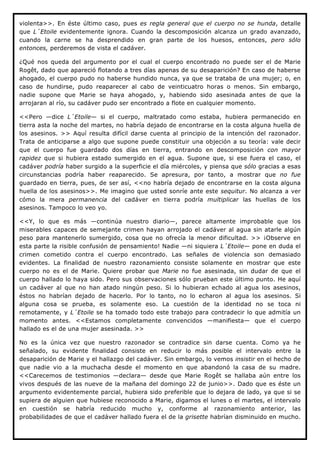 violenta>>. En éste último caso, pues es regla general que el cuerpo no se hunda, detalle
que L´Etoile evidentemente ignora. Cuando la descomposición alcanza un grado avanzado,
cuando la carne se ha desprendido en gran parte de los huesos, entonces, pero sólo
entonces, perderemos de vista el cadáver.

¿Qué nos queda del argumento por el cual el cuerpo encontrado no puede ser el de Marie
Rogêt, dado que apareció flotando a tres días apenas de su desaparición? En caso de haberse
ahogado, el cuerpo pudo no haberse hundido nunca, ya que se trataba de una mujer; o, en
caso de hundirse, pudo reaparecer al cabo de veinticuatro horas o menos. Sin embargo,
nadie supone que Marie se haya ahogado, y, habiendo sido asesinada antes de que la
arrojaran al río, su cadáver pudo ser encontrado a flote en cualquier momento.

<<Pero —dice L´Etoile— si el cuerpo, maltratado como estaba, hubiera permanecido en
tierra asta la noche del martes, no habría dejado de encontrarse en la costa alguna huella de
los asesinos. >> Aquí resulta difícil darse cuenta al principio de la intención del razonador.
Trata de anticiparse a algo que supone puede constituir una objeción a su teoría: vale decir
que el cuerpo fue guardado dos días en tierra, entrando en descomposición con mayor
rapidez que si hubiera estado sumergido en el agua. Supone que, si ese fuera el caso, el
cadáver podría haber surgido a la superficie el día miércoles, y piensa que sólo gracias a esas
circunstancias podría haber reaparecido. Se apresura, por tanto, a mostrar que no fue
guardado en tierra, pues, de ser así, <<no habría dejado de encontrarse en la costa alguna
huella de los asesinos>>. Me imagino que usted sonríe ante este sequitur. No alcanza a ver
cómo la mera permanencia del cadáver en tierra podría multiplicar las huellas de los
asesinos. Tampoco lo veo yo.

<<Y, lo que es más —continúa nuestro diario—, parece altamente improbable que los
miserables capaces de semejante crimen hayan arrojado el cadáver al agua sin atarle algún
peso para mantenerlo sumergido, cosa que no ofrecía la menor dificultad. >> ¡Observe en
esta parte la risible confusión de pensamiento! Nadie —ni siquiera L´Etoile— pone en duda el
crimen cometido contra el cuerpo encontrado. Las señales de violencia son demasiado
evidentes. La finalidad de nuestro razonamiento consiste solamente en mostrar que este
cuerpo no es el de Marie. Quiere probar que Marie no fue asesinada, sin dudar de que el
cuerpo hallado lo haya sido. Pero sus observaciones sólo prueban este último punto. He aquí
un cadáver al que no han atado ningún peso. Si lo hubieran echado al agua los asesinos,
éstos no habrían dejado de hacerlo. Por lo tanto, no lo echaron al agua los asesinos. Si
alguna cosa se prueba, es solamente eso. La cuestión de la identidad no se toca ni
remotamente, y L´Etoile se ha tomado todo este trabajo para contradecir lo que admitía un
momento antes. <<Estamos completamente convencidos —manifiesta— que el cuerpo
hallado es el de una mujer asesinada. >>

No es la única vez que nuestro razonador se contradice sin darse cuenta. Como ya he
señalado, su evidente finalidad consiste en reducir lo más posible el intervalo entre la
desaparición de Marie y el hallazgo del cadáver. Sin embargo, lo vemos insistir en el hecho de
que nadie vio a la muchacha desde el momento en que abandonó la casa de su madre.
<<Carecemos de testimonios —declara— desde que Marie Rogêt se hallaba aún entre los
vivos después de las nueve de la mañana del domingo 22 de junio>>. Dado que es éste un
argumento evidentemente parcial, hubiera sido preferible que lo dejara de lado, ya que si se
supiera de alguien que hubiese reconocido a Marie, digamos el lunes o el martes, el intervalo
en cuestión se habría reducido mucho y, conforme al razonamiento anterior, las
probabilidades de que el cadáver hallado fuera el de la grisette habrían disminuido en mucho.
 