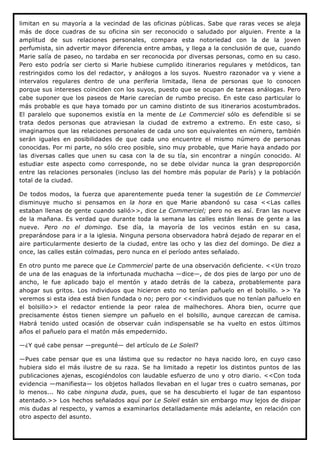 limitan en su mayoría a la vecindad de las oficinas públicas. Sabe que raras veces se aleja
más de doce cuadras de su oficina sin ser reconocido o saludado por alguien. Frente a la
amplitud de sus relaciones personales, compara esta notoriedad con la de la joven
perfumista, sin advertir mayor diferencia entre ambas, y llega a la conclusión de que, cuando
Marie salía de paseo, no tardaba en ser reconocida por diversas personas, como en su caso.
Pero esto podría ser cierto si Marie hubiese cumplido itinerarios regulares y metódicos, tan
restringidos como los del redactor, y análogos a los suyos. Nuestro razonador va y viene a
intervalos regulares dentro de una periferia limitada, llena de personas que lo conocen
porque sus intereses coinciden con los suyos, puesto que se ocupan de tareas análogas. Pero
cabe suponer que los paseos de Marie carecían de rumbo preciso. En este caso particular lo
más probable es que haya tomado por un camino distinto de sus itinerarios acostumbrados.
El paralelo que suponemos existía en la mente de Le Commerciel sólo es defendible si se
trata dedos personas que atraviesan la ciudad de extremo a extremo. En este caso, si
imaginamos que las relaciones personales de cada uno son equivalentes en número, también
serán iguales en posibilidades de que cada uno encuentre el mismo número de personas
conocidas. Por mi parte, no sólo creo posible, sino muy probable, que Marie haya andado por
las diversas calles que unen su casa con la de su tía, sin encontrar a ningún conocido. Al
estudiar este aspecto como corresponde, no se debe olvidar nunca la gran desproporción
entre las relaciones personales (incluso las del hombre más popular de París) y la población
total de la ciudad.

De todos modos, la fuerza que aparentemente pueda tener la sugestión de Le Commerciel
disminuye mucho si pensamos en la hora en que Marie abandonó su casa <<Las calles
estaban llenas de gente cuando salió>>, dice Le Commerciel; pero no es así. Eran las nueve
de la mañana. Es verdad que durante toda la semana las calles están llenas de gente a las
nueve. Pero no el domingo. Ese día, la mayoría de los vecinos están en su casa,
preparándose para ir a la iglesia. Ninguna persona observadora habrá dejado de reparar en el
aire particularmente desierto de la ciudad, entre las ocho y las diez del domingo. De diez a
once, las calles están colmadas, pero nunca en el período antes señalado.

En otro punto me parece que Le Commerciel parte de una observación deficiente. <<Un trozo
de una de las enaguas de la infortunada muchacha —dice—, de dos pies de largo por uno de
ancho, le fue aplicado bajo el mentón y atado detrás de la cabeza, probablemente para
ahogar sus gritos. Los individuos que hicieron esto no tenían pañuelo en el bolsillo. >> Ya
veremos si esta idea está bien fundada o no; pero por <<individuos que no tenían pañuelo en
el bolsillo>> el redactor entiende la peor ralea de malhechores. Ahora bien, ocurre que
precisamente éstos tienen siempre un pañuelo en el bolsillo, aunque carezcan de camisa.
Habrá tenido usted ocasión de observar cuán indispensable se ha vuelto en estos últimos
años el pañuelo para el matón más empedernido.

—¿Y qué cabe pensar —pregunté— del artículo de Le Soleil?

—Pues cabe pensar que es una lástima que su redactor no haya nacido loro, en cuyo caso
hubiera sido el más ilustre de su raza. Se ha limitado a repetir los distintos puntos de las
publicaciones ajenas, escogiéndolos con laudable esfuerzo de uno y otro diario. <<Con toda
evidencia —manifiesta— los objetos hallados llevaban en el lugar tres o cuatro semanas, por
lo menos... No cabe ninguna duda, pues, que se ha descubierto el lugar de tan espantoso
atentado.>> Los hechos señalados aquí por Le Soleil están sin embargo muy lejos de disipar
mis dudas al respecto, y vamos a examinarlos detalladamente más adelante, en relación con
otro aspecto del asunto.
 