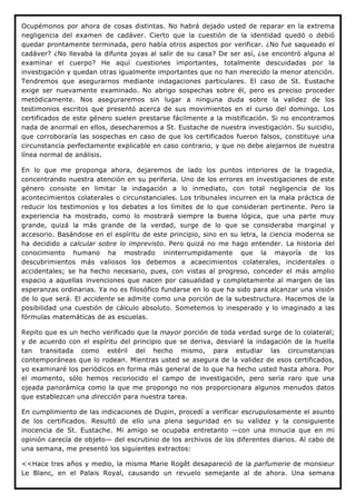 Ocupémonos por ahora de cosas distintas. No habrá dejado usted de reparar en la extrema
negligencia del examen de cadáver. Cierto que la cuestión de la identidad quedó o debió
quedar prontamente terminada, pero había otros aspectos por verificar. ¿No fue saqueado el
cadáver? ¿No llevaba la difunta joyas al salir de su casa? De ser así, ¿se encontró alguna al
examinar el cuerpo? He aquí cuestiones importantes, totalmente descuidadas por la
investigación y quedan otras igualmente importantes que no han merecido la menor atención.
Tendremos que asegurarnos mediante indagaciones particulares. El caso de St. Eustache
exige ser nuevamente examinado. No abrigo sospechas sobre él, pero es preciso proceder
metódicamente. Nos aseguraremos sin lugar a ninguna duda sobre la validez de los
testimonios escritos que presentó acerca de sus movimientos en el curso del domingo. Los
certificados de este género suelen prestarse fácilmente a la mistificación. Si no encontramos
nada de anormal en ellos, desecharemos a St. Eustache de nuestra investigación. Su suicidio,
que corroboraría las sospechas en caso de que los certificados fueron falsos, constituye una
circunstancia perfectamente explicable en caso contrario, y que no debe alejarnos de nuestra
línea normal de análisis.

En lo que me proponga ahora, dejaremos de lado los puntos interiores de la tragedia,
concentrando nuestra atención en su periferia. Uno de los errores en investigaciones de este
género consiste en limitar la indagación a lo inmediato, con total negligencia de los
acontecimientos colaterales o circunstanciales. Los tribunales incurren en la mala práctica de
reducir los testimonios y los debates a los límites de lo que consideran pertinente. Pero la
experiencia ha mostrado, como lo mostrará siempre la buena lógica, que una parte muy
grande, quizá la más grande de la verdad, surge de lo que se consideraba marginal y
accesorio. Basándose en el espíritu de este principio, sino en su letra, la ciencia moderna se
ha decidido a calcular sobre lo imprevisto. Pero quizá no me hago entender. La historia del
conocimiento humano ha mostrado ininterrumpidamente que la mayoría de los
descubrimientos más valiosos los debemos a acaecimientos colaterales, incidentales o
accidentales; se ha hecho necesario, pues, con vistas al progreso, conceder el más amplio
espacio a aquellas invenciones que nacen por casualidad y completamente al margen de las
esperanzas ordinarias. Ya no es filosófico fundarse en lo que ha sido para alcanzar una visión
de lo que será. El accidente se admite como una porción de la subestructura. Hacemos de la
posibilidad una cuestión de cálculo absoluto. Sometemos lo inesperado y lo imaginado a las
fórmulas matemáticas de as escuelas.

Repito que es un hecho verificado que la mayor porción de toda verdad surge de lo colateral;
y de acuerdo con el espíritu del principio que se deriva, desviaré la indagación de la huella
tan transitada como estéril del hecho mismo, para estudiar las circunstancias
contemporáneas que lo rodean. Mientras usted se asegura de la validez de esos certificados,
yo examinaré los periódicos en forma más general de lo que ha hecho usted hasta ahora. Por
el momento, sólo hemos reconocido el campo de investigación, pero sería raro que una
ojeada panorámica como la que me propongo no nos proporcionara algunos menudos datos
que establezcan una dirección para nuestra tarea.

En cumplimiento de las indicaciones de Dupin, procedí a verificar escrupulosamente el asunto
de los certificados. Resultó de ello una plena seguridad en su validez y la consiguiente
inocencia de St. Eustache. Mi amigo se ocupaba entretanto —con una minucia que en mi
opinión carecía de objeto— del escrutinio de los archivos de los diferentes diarios. Al cabo de
una semana, me presentó los siguientes extractos:

<<Hace tres años y medio, la misma Marie Rogêt desapareció de la parfumerie de monsieur
Le Blanc, en el Palais Royal, causando un revuelo semejante al de ahora. Una semana
 