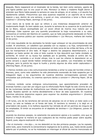 después, Marie reapareció en el mostrador de la tienda, tan bien como siempre, aparte de
una ligera palidez que no era usual en ella. Monsieur Le Blanc y madame Rogêt dieron a
entender que Marie había pasado la semana en casa de amigos, en el campo, y el asunto fue
rápidamente callado. Presumimos que esta ausencia responde a un capricho de la misma
especie y que, dentro de una semana, o quizá un mes, volveremos a tener a Marie entre
nosotros>> (Evening Paper, domingo 23 de junio).

<<Un diario de la tarde de ayer se refiere a una misteriosa desaparición anterior de
mademoiselle Rogêt. Es bien sabido que, durante la semana de su ausencia de la parfumerie
de Le Blanc, estuvo acompañada por un joven oficial de marina muy notorio por su
libertinaje. Cabe suponer que una querella providencial la trajo nuevamente a su casa.
Conocemos el nombre del libertino en cuestión, que se halla actualmente destacado en París,
pero no lo hacemos público por razones comprensibles>> (Le Mercure, mañana del martes
24 de junio).

<<El más repudiable de los atentados ha tenido lugar anteayer en las proximidades de esta
ciudad. Al anochecer, un caballero que paseaba con su esposa y su hija, comprometió los
servicios de seis hombres jóvenes que paseaban en bote cerca de las orillas del Sena, a fin de
que los transportara al otro lado. Al llegar a destino los pasajeros desembarcaron, y se
alejaban ya hasta perder de vista el bote cuando la hija descubrió que había olvidado su
sombrilla. Al volver en su busca fue asaltada por la pandilla, llevada al centro del río,
amordazada y sometida a un brutal ultraje, tras lo cual los villanos la depositaron en un
punto cercano a aquel donde habían embarcado con sus padres. Los miserables se hallan
prófugos, pero la policía les sigue la huella y pronto algunos de ellos serán capturados>>
(Morning Paper, 25 de junio).

<<Hemos recibido una o dos comunicaciones tendentes a echar la culpa del horrible crimen a
Mennais; pero, como este caballero ha sido plenamente exonerado de toda sospecha por la
indagación legal, y los argumentos de nuestros distintos corresponsales parecen más
entusiastas que profundos, no creemos oportuno darlos a conocer>> (Morning Paper, 28 de
junio).

<<Hemos recibido varias enérgicas comunicaciones, que aparentemente proceden de
diversas fuentes y que dan por seguro que la infortunada Marie Rogêt ha sido víctima de una
de las numerosas bandas de malhechores que infestan cada domingo los alrededores de la
ciudad. Nuestra opinión se inclina decididamente a favor de esta suposición. En nuestras
próximas ediciones dejaremos espacio para exponer los aludidos argumentos>> (Evening
Paper, martes 31 de junio).

<<El lunes, uno de los lancheros del servicio de aduanas vio en el Sena un bote vacío a la
deriva. La vela se hallaba en el fondo del bote. El lanchero lo remolcó y lo dejó en el
amarradero del puesto. A la mañana siguiente fue retirado de allí sin permiso de ninguno de
los empleados. El timón se encuentra en el depósito de lanchas>> (La Diligence, jueves 26
de junio).

Leyendo los diversos pasajes, no solamente me parecieron ajenos a la cuestión, sino que no
alcancé a imaginar la manera en que cualquiera de los mismos podía pesar sobre aquélla.
Esperé, pues, alguna explicación de Dupin.

—Por el momento —me dijo—, no me detendré en los dos primeros pasajes. Los he copiado,
sobre todo, para mostrarle la extraordinaria negligencia de la policía, que, hasta donde puedo
saberlo por el prefecto, no se ha molestado en interrogar al oficial de marina mencionado en
 