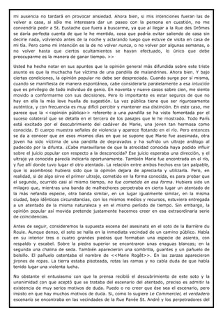 mi ausencia no tardará en provocar ansiedad. Ahora bien, si mis intenciones fueran las de
volver a casa, si sólo me interesara dar un paseo con la persona en cuestión, no me
convendría pedir a St. Eustache que fuera a buscarme, ya que al llegar a la Rue des Drômes
se daría perfecta cuenta de que le he mentido, cosa que podría evitar saliendo de casa sin
decirle nada, volviendo antes de la noche y aclarando luego que estuve de visita en casa de
mi tía. Pero como mi intención es la de no volver nunca, o no volver por algunas semanas, o
no volver hasta que ciertos ocultamientos se hayan efectuado, lo único que debe
preocuparme es la manera de ganar tiempo. >>

Usted ha hecho notar en sus apuntes que la opinión general más difundida sobre este triste
asunto es que la muchacha fue víctima de una pandilla de malandrines. Ahora bien. Y bajo
ciertas condiciones, la opinión popular no debe ser despreciada. Cuando surge por sí misma,
cuando se manifiesta de manera espontánea, cabe considerarla paralelamente a esa intuición
que es privilegio de todo individuo de genio. En noventa y nueve casos sobre cien, me siento
movido a conformarme con sus decisiones. Pero lo importante es estar seguros de que no
hay en ella la más leve huella de sugestión. La voz pública tiene que ser rigurosamente
auténtica, y con frecuencia es muy difícil percibir y mantener esa distinción. En este caso, me
parece que la <<opinión pública>> referente a una pandilla se ha visto fomentada por el
suceso colateral que se detalla en el tercero de los pasajes que le he mostrado. Todo París
está excitado por el descubrimiento del cadáver de Marie, una joven tan hermosa como
conocida. El cuerpo muestra señales de violencia y aparece flotando en el río. Pero entonces
se da a conocer que en esos mismos días en que se supone que Marie fue asesinada, otra
joven ha sido víctima de una pandilla de depravados y ha sufrido un ultraje análogo al
padecido por la difunta. ¿Cabe maravillarse de que la atrocidad conocida haya podido influir
sobre el juicio popular con respecto a la desconocida? Ese juicio esperaba una dirección, y el
ultraje ya conocido parecía indicarla oportunamente. También Marie fue encontrada en el río,
y fue allí donde tuvo lugar el otro atentado. La relación entre ambos hechos era tan palpable,
que lo asombroso hubiera sido que la opinión dejara de apreciarla y utilizarla. Pero, en
realidad, si de algo sirve el primer ultraje, cometido en la forma conocida, es para probar que
el segundo, ocurrido casi al mismo tiempo, no fue cometido en esa forma. Hubiera sido un
milagro que, mientras una banda de malhechores perpetraba en cierto lugar un atentado de
la más nefanda especie, otra banda similar, en un lugar igualmente similar, en la misma
ciudad, bajo idénticas circunstancias, con los mismos medios y recursos, estuviera entregada
a un atentado de la misma naturaleza y en el mismo período de tiempo. Sin embargo, la
opinión popular así movida pretende justamente hacernos creer en esa extraordinaria serie
de coincidencias.

Antes de seguir, consideremos la supuesta escena del asesinato en el soto de la Barrière du
Roule. Aunque denso, el soto se halla en la inmediata vecindad de un camino público. Había
en su interior tres o cuatro grandes piedras que formaban una especie de asiento, con
respaldo y escabel. Sobre la piedra superior se encontraron unas enaguas blancas; en la
segunda una chalina de seda. También aparecieron una sombrilla, guantes y un pañuelo de
bolsillo. El pañuelo ostentaba el nombre de <<Marie Rogêt>>. En las zarzas aparecieron
jirones de ropas. La tierra estaba pisoteada, rotas las ramas y no cabía duda de que había
tenido lugar una violenta lucha.

No obstante el entusiasmo con que la prensa recibió el descubrimiento de este soto y la
unanimidad con que aceptó que se trataba del escenario del atentado, preciso es admitir la
existencia de muy serios motivos de duda. Puedo o no creer que ése sea el escenario, pero
insisto en que hay muchos motivos de duda. Si, como lo sugiere Le Commerciel, el verdadero
escenario se encontraba en las vecindades de la Rue Pavée St. André y los perpetradores del
 