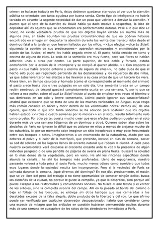 crimen se hallaran todavía en París, éstos debieron quedarse aterrados al ver que la atención
pública se orientaba con tanta agudeza por buena senda. Cierto tipo de inteligencia no habría
tardado en advertir la urgente necesidad de dar un paso que volviera a desviar la atención. Y
puesto que el soto de la Barrière du Roule había ya dado motivo a sospechas, la idea de
depositar allí los objetos que se encontraron era perfectamente natural. Pese a lo que dice Le
Soleil, no existe verdadera prueba de que los objetos hayan estado allí mucho más de
algunos días, en tanto abundan las pruebas circunstanciales de que no podrían haberse
encontrado en el lugar sin despertar la atención durante los veinte días transcurridos desde el
domingo fatal a la tarde en que fueron hallados por los niños. <<Los efectos —dice Le Soleil,
siguiendo la opinión de sus predecesores— aparecían estropeados y enmohecidos por la
acción de las lluvias; el moho los había pegado entre sí. El pasto había crecido en torno y
encima de alguno de ellos. La seda de la sombrilla era muy fuerte, pero sus fibras se habían
adherido unas a otras por dentro. La parte superior, de tela doble y forrada, estaba
enmohecida por la acción de la intemperie y se rompió al querer abrirla. >> Con respecto al
pasto <<que había crecido entorno y encima de alguno de ellos>>, no cabe duda de que el
hecho sólo pudo ser registrado partiendo de las declaraciones y los recuerdos de dos niños,
ya que éstos levantaron los efectos y los llevaron a su casa antes de que un tercero los viera.
Ahora bien, en tiempo caluroso y húmedo (como el correspondiente al momento del crimen)
el pasto crece hasta dos o tres pulgadas en un solo día. Una sombrilla tirada en un campo
recién sembrado de césped quedará completamente oculta en una semana. Y, por lo que se
refiere a ese moho, sobre el cual Le Soleil insiste al punto de emplear tres veces el término o
sus derivados en un solo y breve comentario, ¿cómo puede ignorar sus características?
¿Habrá que explicarle que se trata de una de las muchas variedades de fungus, cuyo rasgo
más común consiste en nacer y morir dentro de las veinticuatro horas? Vemos así, de una
ojeada, que todo lo que con tanta soberbia se ha aducido para sostener que los objetos
habían estado <<<tres o cuatro semanas por lo menos>> en el soto, resulta totalmente nulo
como prueba. Por otra parte, cuesta mucho creer que esos efectos pudieron quedar en el soto
durante más de una semana (digamos de un domingo a otro). Quienes saben algo sobre los
aledaños de París no ignoran lo difícil que es aislarse en ellos a menos de alejarse mucho de
los suburbios. Ni por un momento cabe imaginar un sitio inexplorado o muy poco frecuentado
entre sus bosques o sotos. Imaginaremos a un enamorado de la naturaleza, atado por sus
deberes al polvo y al calor de la metrópoli, que pretende, incluso en días de semana, saciar
su sed de soledad en los lugares llenos de encanto natural que rodean la ciudad. A cada paso
nuestro excursionista verá disiparse el creciente encanto ante la voz y la presencia de algún
individuo peligroso o de una pandilla de pájaros de avería en plena fiesta. Buscará la soledad
en lo más denso de la vegetación, pero en vano. He ahí los rincones específicos donde
abunda la canalla.; he ahí los templos más profanados. Lleno de repugnancia, nuestro
paseante volverá a toda prisa al sucio París, mucho menos odioso como sumidero que todos
esos lugares donde la suciedad resulta tan incongruente. Pero si la vecindad de París se
colmada durante la semana, ¿qué diremos del domingo? En ese día, precisamente, el matón
que se ve libre del peso del trabajo o no tiene oportunidad de cometer ningún delito, busca
los aledaños de la ciudad, no porque le guste la campiña, ya que la desprecia, sino porque allí
puede escapar a las restricciones y convenciones sociales. No busca el aire fresco y el verdor
de los árboles, sino la completa licencia del campo. Allí en la posada al borde del camino o
bajo el follaje de los bosques, se entrega sin otros testigos que sus camaradas a los
desatados excesos de la falsa alegría, doble producto de la libertad y del ron. Lo que afirmo
puede ser verificado por cualquier observador desapasionado: habría que considerar como
una especie de milagro que los artículos en cuestión hubieran permanecido ocultos durante
más de una semana en cualquiera de los sotos de los alrededores inmediatos a París.
 