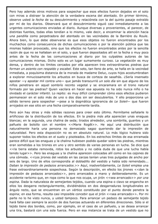 Pero hay además otros motivos para sospechar que esos efectos fueron dejados en el soto
con miras a distraer la atención de la verdadera escena del atentado. En primer término,
observe usted la fecha de su descubrimiento y relaciónela con la del quinto pasaje extraído
por mí de los diarios. Observará que el descubrimiento siguió casi inmediatamente a las
urgentes comunicaciones enviadas al diario. Aunque diversas y provenientes, al parecer, de
distintas fuentes, todas ellas tendían a lo mismo, vale decir, a encaminar la atención hacia
una pandilla como perpetradora del atentado en las vecindades de la Barrière du Roule.
Ahora bien, lo que debe observarse es que esos objetos no fueron encontrados por los
muchachos como consecuencia de dichas comunicaciones o por la atención pública que las
mismas habían provocado, sino que los efectos no fueron encontrados antes por la sencilla
razón de que no se hallaban en el soto, y que fueron depositados allí en la fecha o muy poco
antes de la fecha de las comunicaciones al diario por los culpables autores de las
comunicaciones mismas. Dicho soto es un lugar sumamente curioso. La vegetación es muy
densa, y dentro de los límites cercados por ella aparecen tres extraordinarias piedras que
forman un asiento con respaldo y escabel. Este soto, tan lleno de arte, se halla en la vecindad
inmediata, a poquísima distancia de la morada de madame Deluc, cuyos hijos acostumbraban
a explorar minuciosamente los arbustos en busca de corteza de sasafrás. ¿Sería insensato
apostar —y apostar mil contra uno— que jamás transcurrió un solo día sin que alguno de los
niños penetrara en aquel sombrío recinto vegetal y se encaramara en el trono natural
formado por las piedras? Quien vacilara en hacer esa apuesta no ha sido nunca niño o ha
olvidado el carácter infantil. Lo repito: es muy difícil comprender cómo esos efectos pudieron
permanecer en el soto más de uno o dos días sin ser descubiertos. Y ello proporciona un
sólido terreno para sospechar —pese a la dogmática ignorancia de Le Soleil— que fueron
arrojados en ese sitio en una fecha comparativamente tardía.

Pero aún hay otras y más sólidas razones para creer esto último. Permítame señalarle lo
artificioso de la distribución de los efectos. En la piedra más alta aparecían unas enaguas
blancas; en la segunda, una chalina de seda; tirados alrededor, una sombrilla, guantes y un
pañuelo de bolsillo con el nombre <<Marie Rogêt>>. He aquí una distribución que
naturalmente haría una persona no demasiado sagaz queriendo dar la impresión de
naturalidad. Pero esta disposición no es en absoluto natural. Lo más lógico hubiera sido
suponer todos los efectos en el suelo y pisoteados. En los estrechos límites de esa enramada
parece difícil que las enaguas y la chalina hubiesen podido quedar sobre las piedras, mientras
eran sometidas a los tirones en uno y otro sentido de varias personas en lucha. Se dice que
<<la tierra estaba removida, rotos los arbustos y no cabía duda de que una lucha había
tenido lugar>>. Pero las enaguas y la chalina aparecen colocadas allí como en los cajones de
una cómoda. <<Los jirones del vestido en las zarzas tenían unas tres pulgadas de ancho por
seis de largo. Uno de ellos correspondía al dobladillo del vestido y había sido remendado...
Daban la impresión de pedazos arrancados.>> Aquí, inadvertidamente, Le Soleil emplea una
frase extraordinariamente sospechosa. Según la descripción, en efecto los jirones <<dan la
impresión de pedazos arrancados>>, pero arrancados a mano y deliberadamente. Es un
accidente rarísimo que, en ropa como la que nos ocupa, un jirón <<sea arrancado>> por una
espina. Dada la naturaleza de semejantes tejidos, cuando una espina o clavo se engancha en
ellos los desgarra rectangularmente, dividiéndolos en dos desgarraduras longitudinales en
ángulo recto, que se encuentran en un vértice constituido por el punto donde penetra la
espina; en esa forma, resulta casi imposible concebir que el jirón <<sea arrancado>>. Por mi
parte no lo he visto nunca, y usted tampoco. Para arrancar un pedazo de semejante tejido
hará falta casi siempre la acción de dos fuerzas actuando en diferentes direcciones. Sólo si el
tejido tiene dos bordes, como, por ejemplo, en el caso de un pañuelo, y se desea arrancar
una tira, bastará con una sola fuerza. Pero en esa instancia se trata de un vestido que no
 