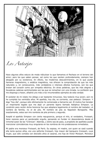 Los Anteojos


Hace algunos años estuvo de moda ridiculizar lo que llamamos el flechazo en el terreno del
amor; pero los que saben pensar, así como los que sienten profundamente, siempre han
abogado por su existencia. En efecto, los modernos descubrimientos, en lo que puede
llamarse magnetismo, o estática magnética, nos ofrecen la comprobación de que los más
naturales y, en consecuencia, más verdaderos e intensos afectos humanos, son los que
brotan del corazón como por simpatía eléctrica. En otras palabras, que las más alegres y
llevaderas cadenas sentimentales son las que se remachan con una mirada. La confesión que
me dispongo a hacer, añadirá uno más a los innumerables ejemplos de esta verdad.

El carácter de mi relato me obliga a ser bastante minucioso. Soy todavía muy joven; aún no
he cumplido los veintidós años. Mi apellido, hoy día, es corriente, casi plebeyo: Simpson. Y
digo "hoy día", porque sólo últimamente he comenzado a llamarme así. El motivo fue heredar
un importante legado que me dejó un pariente lejano llamado Adolphus Simpson. La
condición para recibir dicha herencia fue que adoptara legalmente el nombre del testador; el
nombre de familia, no el de pila. Mi nombre de pila es Napoleón Bonaparte. Más
exactamente, estos son mis nombres de pila primero y segundo.

Acepté el apellido Simpson con cierta repugnancia, porque el mío, el verdadero, Froissart,
tiene razones para un perdonable orgullo, pensando en fundar mi descendencia desde el
inmortal autor de las "Crónicas". Además, y dicho sea de paso, a propósito de apellidos puedo
mencionar coincidencias muy singulares en los nombres de mis predecesores inmediatos.

Mi padre era monsieur Froissart, de París. Su esposa, mi madre, con quien se casó cuando
ella tenía quince años, era una señorita Croissart, hija mayor del banquero Croissart, cuya
mujer, que sólo contaba con dieciséis años al casarse, era hija de Víctor Moissart. Monsieur
 
